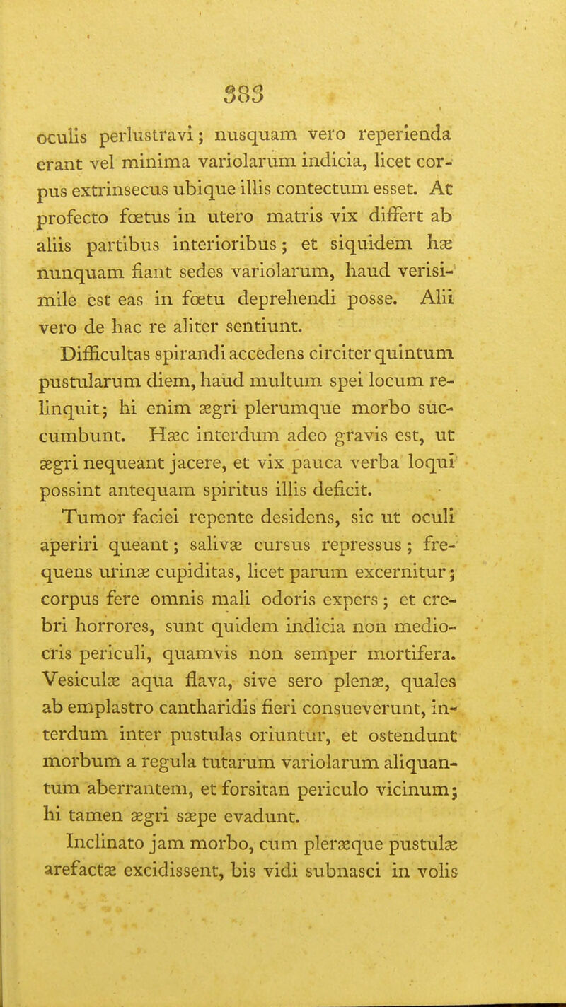 oculis perlustravi; nusquam vero reperienda erant vel minima variolarum indicia, licet cor- pus extrinsecus ubique illis contectum esset. Ac profecto foetus in utero matris vix differt ab aliis partibus interioribus; et siquidem lise nunquam fiant sedes variolarum, haud verisi- mile est eas in foetu deprehendi posse. AHi vero de hac re aUter sentiunt. Difficultas spirandi accedens circiter quintum pustularum diem, haud multum spei locum re- hnquit; hi enim xgri plerumque morbo suc- cumbunt. Hsec interdum adeo gravis est, ut segri nequeant jacere, et vix pauca verba loqul possint antequam spiritus iUis deficit. Tumor faciei repente desidens, sic ut oculi aperiri queant; sahvse cursus repressus; fre- quens urin^ cupiditas, hcet parum excernitur; corpus fere omnis mah odoris expers ; et cre- bri horrores, sunt quidem indicia non medio- cris pericuh, quamvis non semper mortifera. Vesiculas aqua flava, sive sero plenae, quales ab emplastro cantharidis fieri consueverunt, in- terdum inter pustulas oriuntur, et ostendunt morbum a regula tutarum variolarum ahquan- tum aberrantem, et forsitan periculo vicinum; hi tamen aegri ssepe evadunt. Inchnato jam morbo, cum plerjeque pustulae arefactae excidissent, bis vidi subnasci in voh&