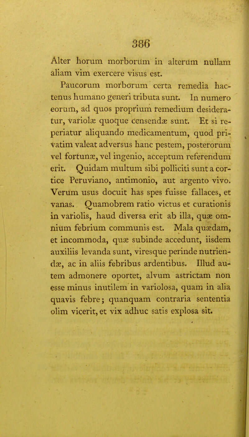 Alter horum morborum in alterum nullam aliam vim exercere visus est. Paucorum morborum certa remedia hac- tenus humano generi tributa sunt. In numero eorum, ad quos proprium remedium desidera- tur, variolae quoque censendas sunt. Et si re- periatur aliquando medicamentum, quod pri- Vatim valeat adversus hanc pestem, posterorum vel fortunx, vel ingenio, acceptum referendum erit. Quidam multum sibi polliciti sunt a cor- tice Peruviano, antimonio, aut argento vivo. Verum usus docuit has spes fuisse fallaces, et vanas. Ouamobrem ratio victus et curationis in varioHs, haud diversa erit ab illa, quae om- nitim febrium communis est. Mala quaedam, et incommoda, quaj subinde accedunt, iisdem auxiliis levanda sunt, viresque perinde nutrien- dse, ac in aUis febribus ardentibus. Illud au- tem admonere oportet, alvum astrictam non esse minus inutilem in variolosa, quam in alia quavis febre; quanquam contraria sententia olim vicerit, et vix adhuc satis explosa sit.