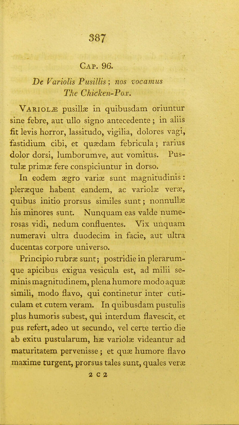 Cap. 96. De FarioUs PusiUis; nos mcanms The Chicken-Fox, Variolje pusillae in quibusdam oriuntur sine febre, aut ullo signo antecedente ; in aliis fit levis horror, lassitudo, vigilia, dolores vagi, fastidium cibi, et quasdam febricula; rarius dolor dorsi, lumborumve, aut vomltus. Pus- tulse primse fere conspiciuntur in dorso. In eodem segro varise sunt magnitudinis: pleraeque habent eandem, ac variolse verae, quibus initio prorsus similes sunt; nonnull^ his minores sunt. Nunquam eas valde nume- rosas vidi, nedum confluentes. Vix unquam numeravi ultra duodecim in facie, aut ultra ducentas corpore universo. Principio rubras sunt; postridie in plerarum- que apicibus exigua vesicula est, ad milii se- minis magnitudinem, plena humore modo aquae simiU, modo flavo, qui continetur inter cuti- culam et cutem veram. In quibusdam pustulis plus humoris subest, qui interdum flavescit, et pus refert, adeo ut secundo, vel certe tertio die ab exitu pustularum, hae variolae videantur ad maturitatem pervenisse ; et quae humore flavo maxime turgent, prorsus tales sunt, quales veras