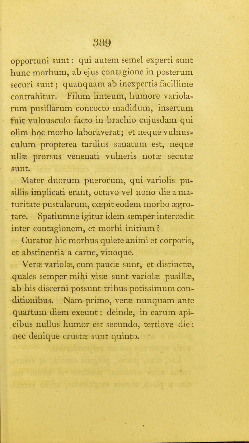 opportuni sunt: qui autem semel experti sunt hunc morbum, ab ejus contagione in posterum securi sunt; quanquam ab inexpertis facillime contrahitur. Fihim hnteum, humore variola- rum pusillarum concocto madidum, insertum fuit vulnusculo facto in brachio cujusdam qui oUm hoc morbo laboraverat; et neque vulnus- culum propterea tardius sanatum est, neque ull2e prorsus venenati vulneris notse secutas sunt. Mater duorum puerorum, qui variolis pu- sillis implicati erant, octavo vel nono die a ma- turitate pustularum, coepit eodem morbo segro- tare. Spatiumne igitur idem semper intercedit inter contagionem, et morbi initium ? Curatur hic morbus quiete animi et corporis, et abstinentia a carne, vinoque. Verse variolae, cum paucae sunt, et distinctse, quales semper mihi visas sunt variolae pusillas, ab his discerni possunt tribus potissimum con- ditionibus. Nam primo, verae nunquam ante quartum diem exeunt: deinde, in earum api- cibus nuUus humor est secundo, tertiove die: nec denique crustae sunt quinto.