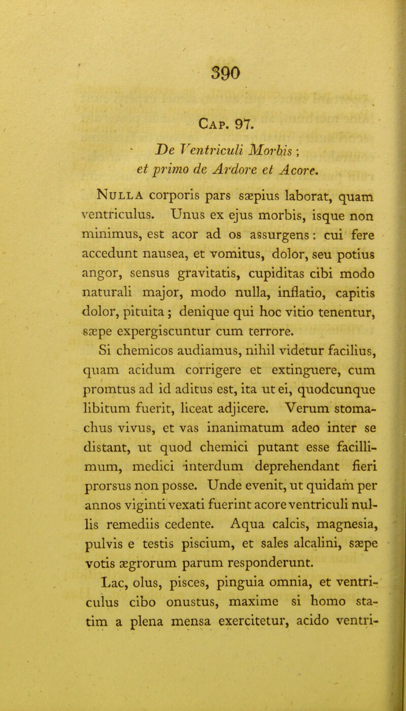 Cap. 97. De Ventriculi Morhis; et primo de Ardore et Acore, NuLLA corporis pars saepius laborat, quam ventriculus. Unus ex ejus morbis, isque non minimus, est acor ad os assurgens: cui fere accedunt nausea, et vomitus, dolor, seu potius angor, sensus gravitatis, cupiditas cibi modo naturali major, modo nulla, inflatio, capitis dolor, pituita; denique qui hoc vitio tenentur, sxpe expergiscuntur cum terrore. Si chemicos audiamus, nihil videtur facilius, quam acidum corrigere et extinguere, cum promtus ad id aditus est, ita ut ei, quodcunque hbitum fuerit, Uceat adjicere. Verum stoma- chus vivus, et vas inanimatum adeo inter se distant, ut quod chemici putant esse faciUi- mum, medici interdum deprehendant fieri prorsus non posse. Unde evenit, ut quidam per annos viginti vexati fuerinc acoreventricuU nul- Us remediis cedente. Aqua calcis, magnesia, pulvis e testis piscium, et sales alcaUni, saspe votis 3egrorum parum responderunt. Lac, olus, pisces, pinguia omnia, et ventri- culus cibo onustus, maxime si homo sta- tim a plena mensa exercitetur, acido ventri-