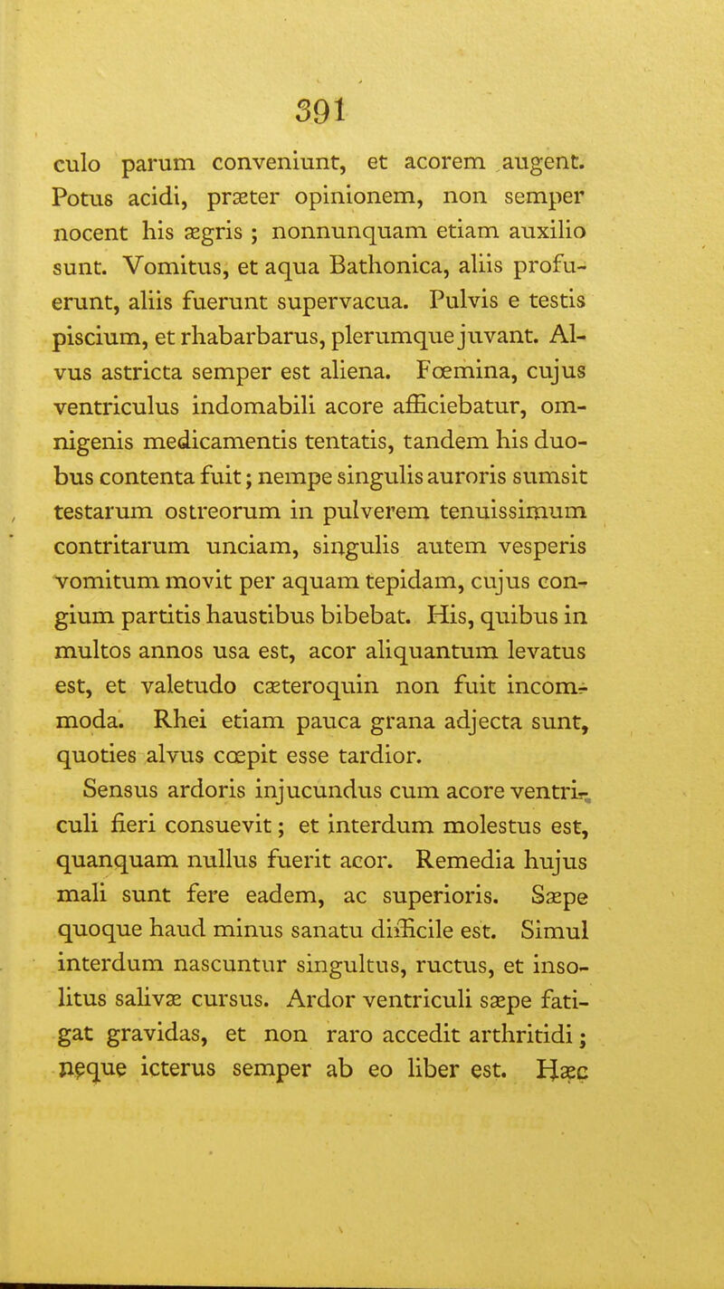 culo parum convenmnt, et acorem augent. Potus acidi, prseter opinionem, non semper nocent his segris ; nonnunquam etiam auxilio sunt. Vomitus, et aqua Bathonica, aUis profu- erunt, aUis fuerunt supervacua. Pulvis e testis piscium, et rhabarbarus, plerumque juvant. Al- vus astricta semper est aUena. Foemina, cujus ventriculus indomabiU acore afficiebatur, om- nigenis medicamentis tentatis, tandem his duo- bus contenta fuit; nempe singuUs auroris sumsit testarum ostreorum in pulverem tenuissimum contritarum unciam, singuUs autem vesperis vomitum movit per aquam tepidam, cujus eon- gium partitis haustibus bibebat. His, quibus in multos annos usa est, acor aUquantum levatus est, et valetudo caeteroquin non fuit incom^ moda. Rhei etiam pauca grana adjecta sunt, quoties alvus cospit esse tardior. Sensus ardoris injucundus cum acore ventris-, cuU fieri consuevit; et interdum molestus est, quanquam nuUus fuerit acor. Remedia hujus maU sunt fere eadem, ac superioris. Saepe quoque haud minus sanatu diiUcile est. Simul interdum nascuntur singultus, ructus, et inso- Utus saUvse cursus. Ardor ventricuU saepe fati- gat gravidas, et non raro accedit arthritidi; ji^que icterus semper ab eo Uber est. PJaec