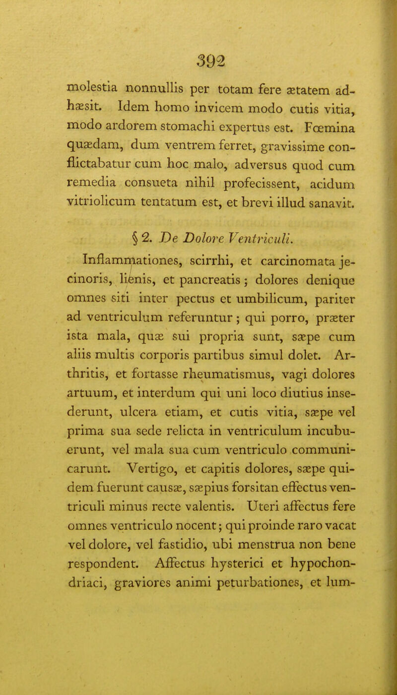 molestla nonnullis per totam fere xtatem ad- hjEsit. Idem homo invicem modo cutis vitia, modo ardorem stomachi expertus est. Foemina quasdam, dum ventrem ferret, gravissime con- flictabatur cum hoc malo, adversus quod cum remedia consueta nihil profecissent, acidum vitriolicum tentatum est, et brevi illud sanavit. § 2. De Dolore Ventriculi. Inflammationes, scirrhi, et carcinomata je- cinoris, lienis, et pancreatis; dolores denique omnes siti inter pectus et umbiHcum, pariter ad ventriculum referuntur; qui porro, prxter ista mala, quse sui propria sunt, ssepe cum aliis multis corporis partibus simul dolet. Ar- thritis, et fortasse rheumatismus, vagi dolores artuum, et interdum qui uni loco diutius inse- derunt, ulcera etiam, et cutis vitia, sxpe vel prima sua sede relicta in ventriculum incubu- erunt, vel mala sua cum ventriculo communi- carunt. Vertigo, et capitis dolores, saspe qui- dem fuerunt causae, saepius forsitan effectus ven- tricuH minus recte valentis. Uteri aflectus fere omnes ventriculo nocent; quiproinde raro vacat vel dolore, vel fastidio, ubi menstrua non bene respondent. AfFectus hysterici et hypochon- driaci, graviores animi peturbationes, et him-