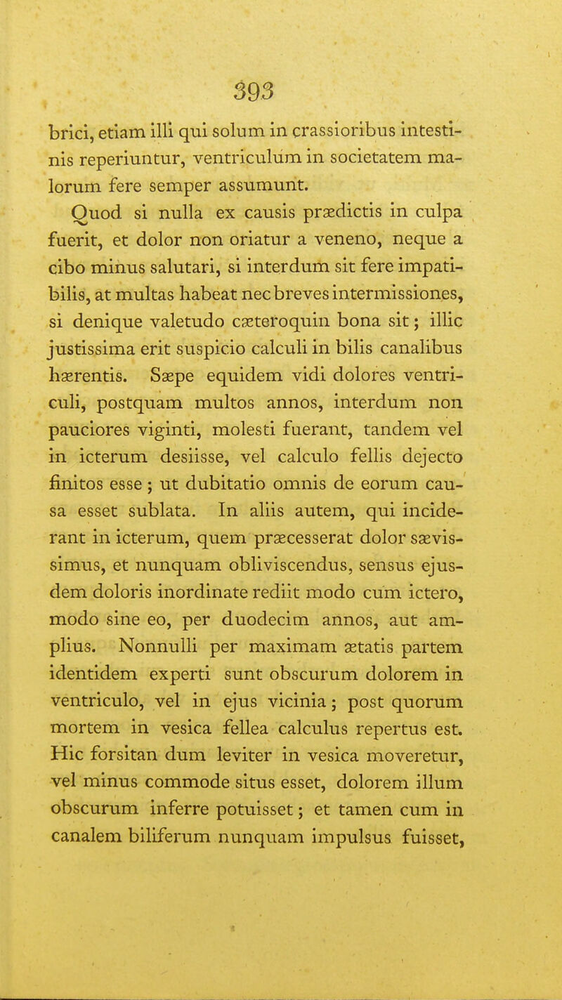 595 brici, etiam illi qui solum in crassioribus intesti- nis reperiuntur, ventriculum in societatem ma- lorum fere semper assumurit. Quod si nulla ex causis praedictis in culpa fuerit, et dolor non oriatur a veneno, neque a cibo minus salutari, si interdum sit fere impati- bilis, at multas habeat necbreves intermissiones, si denique valetudo csEteroquin bona sit; illic justissima erit suspicio calculi in bilis canalibus hasrentis. Saepe equidem vidi dolores ventri- cuH, postquam multos annos, interdum non pauciores viginti, molesti fuerant, tandem vel in icterum desiisse, vel calculo fellis dejecto finitos esse; ut dubitatio omnis de eorum cau- sa esset sublata. In aliis autem, qui incide- rant in icterum, quem prsecesserat dolor ssevis- simus, et nunquam obhviscendus, sensus ejus- dem doloris inordinate rediit modo cum ictero, modo sine eo, per duodecim annos, aut am- phus. NonnuUi per maximam astatis partem identidem experti sunt obscurum dolorem in ventriculo, vel in ejus vicinia; post quorum mortem in vesica fellea calcuhis repertus est. Hic forsitan dum leviter in vesica moveretur, vel minus commode situs esset, dolorem illum obscurum inferre potuisset; et tamen cum in canalem biliferum nunquam impulsus fuisset,