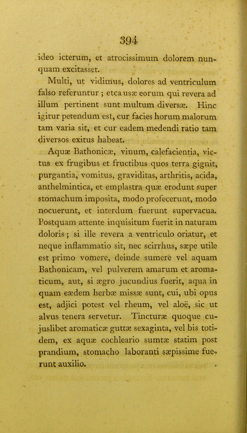 kleo icterum, et atrocissimum dolorem nun- quam excitasset. Multi, ut viclimus, dolores ad ventriculum falso referuntur ; etcausse eorum qui revera ad illum pertinent sunt multum diversjs. Hinc igitur petendum est, cur facies horum malorum tam varia sit, et cur eadem medendi ratio tam diversos exitus habeat. Aquae BathoniciE, vinum, calefacientia, vic- tus ex frugibus et fructibus quos terra gignit, purgantia, vomitus, graviditas, arthritis, acida, anthelmintica, et emplastra quae erodunt super stomachum imposita, modo profecerunt, modo nocvierunt, et interdum fuerunt supervacua. Postquam attente inquisitum fuerit in naturam doloris; si ille revera a ventriculo oriatur, et neque inflammatio sit, nec scirrhus, saepe utile est primo vomere, deinde sumere vel aquam Bathonicam, vel pulverem amarum et aroma- ticum, aut, si segro jucundius fuerit, aqua in quam eaedem herbse missae sunt, cui, ubi opus est, adjici potest vel rheum, vel aloe, sic ut alvus tenera servetur. Tincturx quoque cu- jusUbet aromaticse guttse sexaginta, vel bis toti- dem, ex aquas cochleario sumtx statim post prandium, stomacho laboranti Scepissime fue-r runt auxiho.