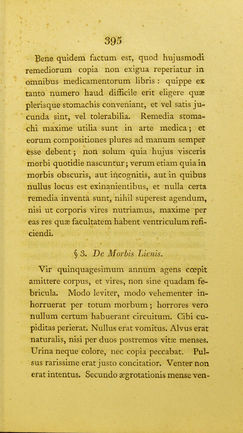 393 Bene quidem factum est, quod hujusmodi remediorum copia non exigua reperiatur in omnibus medicamentorum libris : quippe ex tanto numero haud difEcile erit eligere quae plerisque stomachis conveniant, et vel satis ju- cunda sint, vel tolerabiUa. Remedia stoma- chi maxime utiha sunt in arte medica; et eorum compositiones plures ad manum semper esse debent; non solum quia hujus visceris morbi quotidie nascuntur; verum etiam quia in morbis obscuris, aut incognitis, aut in quibus nullus locus est exinanientibus, et nuUa certa remedia inventa sunt, nihil superest agendum, nisi ut corporis vires nutriamus, maxime per eas res quae facultatem habent ventriculum refi- ciendi. § 3. De Morhis Lienis. Vir quinquagesimum annum agens coepit amittere corpus, et vires, non sine quadam fe- bricula. Modo leviter, modo vehementer in- horruerat per totum morbum; horrores vero nullum certum habuerant circuitum. Cibi cu- piditas perierat. Nullus erat vomitus. Alvus erat naturalis, nisi per duos postremos vitse menses. Urina neque colore, nec copia peccabat. Pul- sus rarissime erat justo concitatior. Venter non erat intentus. Secundo aegrotationis mense ven-