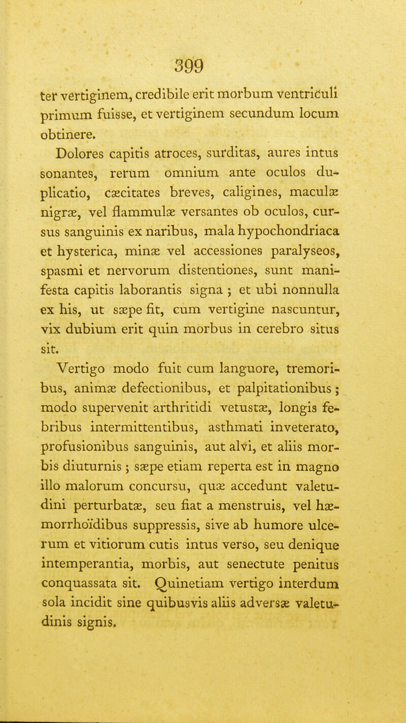 tet* vertiginem, credibile erit morbum ventridull primum fuisse, et vertiginem secundum locum obtinere. Dolores capitis atroces, surditas, aures intus sonantes, rerum omnium ante oculos du- plicatio, caecitates breves, caligines, maculse nigrae, vel flammulse versantes ob oculos, cur- sus sanguinis ex naribus, mala hypochondriaca et hysterica, minaz vel accessiones paralyseos, spasmi et nervorum distentiones, sunt mani- festa capitis laborantis signa ; et ubi nonnulla ex his, ut s3Bpe fit, cum vertlgine nascuntur, vix dubium erit quin morbus in cerebro situs sit. Vertigo modo fuit cum languore, tremori- bus, animas defectionibus, et palpitationibus; modo supervenit arthritidi vetustse, longis fe- bribus intermittentibus, asthmati inveterato, profusionibus sanguinis, aut alvi, et aliis mor- bis diuturnis ; saepe etiam reperta est in magno illo malorum concursu, qua^ accedunt valetu- dini perturbatse, seu fiat a menstruis, vel has- morrhoidibus suppressis, sive ab humore ulce- rum et vitiorum cutis intus verso, seu denique intemperantia, morbis, aut senectute penitus conquassata sit. Quinetiam vertigo interdum sola incidit sine quibusvis aUis adversae valetu- dinis signis.