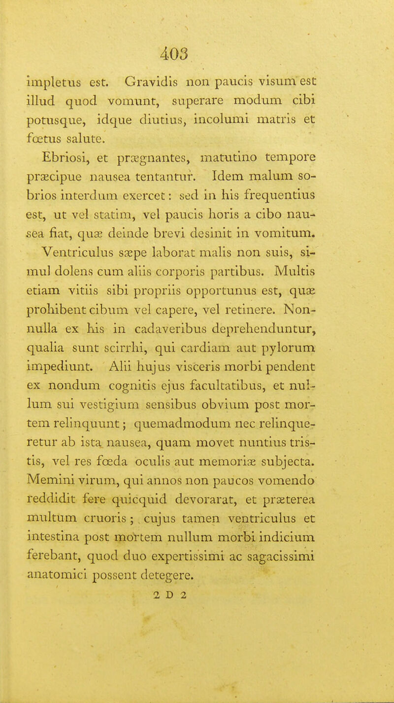 impletus est. Gravidis non paucis visum est illud quod vomunt, superare modum cibi potusque, idque diutius, incolumi matris et foetus salute. Ebriosi, et proEgnantes, matutino tempore prsecipue nausea tentantur. Idem malum so- brios interdum exercec: sed in his frequentius est, ut vel statim, vel paucis horis a cibo nau- sea fiat, quse deinde brevi desinit in vomitum. Ventricuhis ssepe laborat maUs non suis, si- mul dolens cum aUis corporis partibus. Multis etiam vitiis sibi propriis opportunus est, quse prohibent cibum vel capere, vel retinere. Non- nuUa ex his in cadaveribus deprehenduntur, quaUa sunt scirrhi, qui cardiam aut pylorum impediunt. AUi hujus visceris morbi pendent ex nondum cognitis ejus facultatibus, et nul- lum sui vestigiurn sensibus obvium post mor- tem reUnquunt; quemadmodum nec reUnque- retur ab ista nausea, quam movet nuntius tris- tis, vel res foeda ocuUs aut memorise subjecta. Memini virum, qui annos non paucos vomendo reddidit fere quicquid devorarat, et prseterea multum cruoris; cujus tamen ventricuhis et intestina post mol'tem nuUum morbi indicium ferebant, quod duo expertissimi ac sagacissimi anatomici possent detegere. 2 D 2