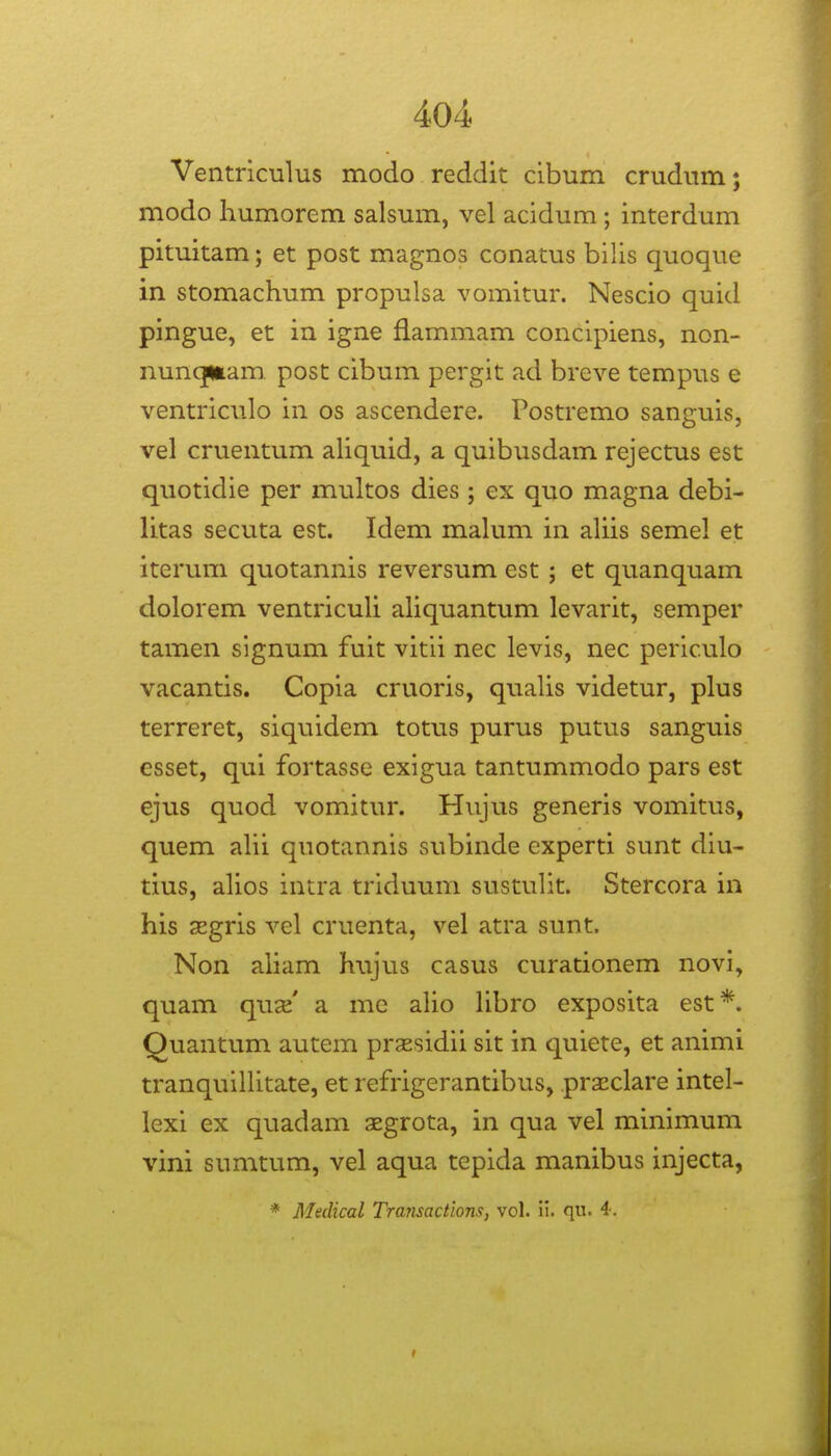 Ventriculus modo reddit cibum crudum; modo humorem salsum, vel acidum ; interdum pituitam; et post magnos conatus bilis quoque in stomachum propulsa vomitur. Nescio quid pingue, et in igne flammam concipiens, non- nuncjmam. post cibum pergit ad breve tempus e ventriculo in os ascendere. Postremo sanguis, vel cruentum ahquid, a quibusdam rejectus est quotidie per multos dies ; ex quo magna debi- litas secuta est. Idem mahim in aUis semel et iterum quotannis reversum est ; et quanquam dolorem ventricuh ahquantum levarit, semper tamen signum fuit vitii nec levis, nec periculo vacantis. Copia cruoris, quahs videtur, plus terreret, siquidem totus purus putus sanguis esset, qui fortasse exigua tantummodo pars est ejus quod vomitur. Hujus generis vomitus, quem ahi quotannis subinde experti sunt diu- tius, ahos intra triduum sustuht. Stercora in his asgris vel cruenta, vel atra sunt. Non aham hujus casus curationem novi, quam quaj' a mc aho hbro exposita est*. Quantum autem prsesidii sit in quiete, et animi tranquihitate, et refrigerantibus, prasclare intel- lexi ex quadam aegrota, in qua vel minimum vini sumtum, vel aqua tepida manibus injecta, * Medical Transactions, vol. il. qu. 4.