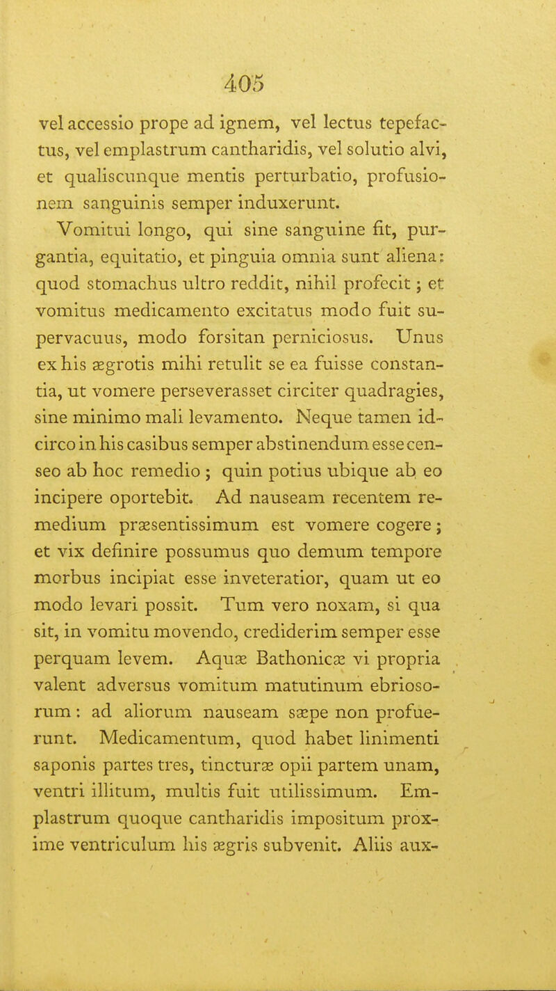 vel accessio prope ad ignem, vel lectus tepefac- tus, vel emplastrum cantharidis, vel solutio alvi, et qualiscunque mentis perturbatio, profusio- nem sanguinis semper induxerunt. Vomitui longo, qui sine sanguine fit, pur- gantia, equitatio, et pinguia omnia sunt aliena: quod stomachus ultro reddit, nihil profecit; et vomitus medicamento excitatus modo fuit su- pervacuus, modo forsitan perniciosus. Unus ex his xgrotis mihi retuUt se ea fuisse constan- tia, ut vomere perseverasset circiter quadragies, sine minimo maU levamento. Neque tamen id- circo in his casibus semper abstinendum esse cen- seo ab hoc remedio ; quin potius ubique ab, eo incipere oportebit. Ad nauseam recentem re- medium praesentissimum est vomere cogere; et vix definire possumus quo demum tempore morbus incipiat esse inveteratior, quam ut eo modo levari possit. Tum vero noxam, si qua sit, in vomitu movendo, crediderim semper esse perquam levem. Aquse Bathonicae vi propria valent adversus vomitum matutinum ebrioso- rum: ad aliorum nauseam ssepe non profue- runt. Medicamentum, quod habet hnimenti saponis partes tres, tincturse opii partem unam, ventri ilhtum, multis fuit utiUssimum. Em- plastrum quoque cantharidis impositum prox- ime ventriculum his xgris subvenit. AUis aux-