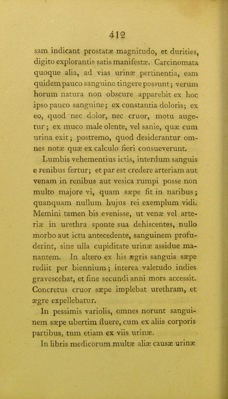 sam indicant prostatae magnitudo, et durities, digito explorantis satis manifestx. Carcinomata quoque alia, ad vias urinse pertinentia, eam quidempauco sanguine tingerepossunt; verum horum natura non obscure apparebit ex hoc ipsopauco sanguine; ex constantia doloris; ex eo, quod nec dolor, nec cruor, motu auge- tur ; ex muco male olente, vel sanie, quse cum urina exit; postremo, quod desiderantur om- nes notae quae ex calculo fieri consueverunt. Lumbis vehementius ictis, interdum sanguis e renibus fertur; et par est credere arteriam aut venam in renibus aut vesica rumpi posse non multo majore vi, quam saepe fit in naribus; quanquam nuUum hujus rei exemplum vidi. Memini tamen bis evenisse, ut venae vel arte- riae in urethra sponte sua dehiscentes, nuUo morbo aut ictu antecedente, sanguinem profu- derint, sine ulla cupiditate urinae assidue ma- nantem. In altero ex his aegris sanguis ssepe rediit per biennium; interea valetudo indies gravescebat, et fine secundi anni mors accessit. Concretus cruor saepe implebat urethram, et aegre expellebatur. In pessimis variohs, omnes norunt sangui- nem saepe ubertim fluere, cum ex aUis corporis partibus, tum etiam ex viis urinae. In Ubris medicorum multae ahae causas urmx