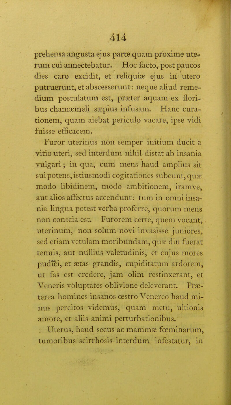 preher.sa angusta ejus parte quam proxime ute- rum cui annectebatur. Hoc facto, post paucos dies caro excidit, et reliquix ejus in utero putruerunt, et abscesserunt: neque aliud reme- dium postulatum est, praeter aquam ex flori- bus chamsemeli ssepius infusam. Hanc cura- tionem, quam aiebat periculp vacare, ipse vidi fuisse efficacem. Furor uterinus non semper initium ducit a vitiouteri, sed interdum nihil distat ab insania vulgari; in qua, cum mens haud ampHus sit suipotenSjistiusmodi cogitationes subeunt,qu3E modo hbidinem, modo ambitionem, iramve, aut ahos afFectus accendunt: tum in omni insa- nia hngua potest verba proferre, quorum mens non conscia est. Furorem certe, quem vocant, uterinum, non sohim novi invasisse juniores, sed etiam vctulam moribundam, qux diu fuerat tenuis, aut nulhus valetudinis, ct cujus mores pudici, et 3Etas grandis, cupiditatum ardorem, ut fas est credere, jam ohm restinxerant, et Veneris vohiptates obhvione deleverant. Prse- terea homines iiisanos cestro Venereo haud mi- nus percitos videmus, quam metu, ultionis amore, et ahis animi perturbationibus. Uterus, haud secus ac mammx fcsminarum, tumoribus scirrhosis interdum infestatur, in