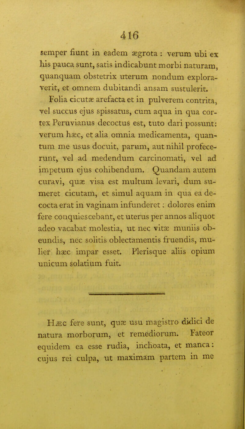 semper fiunt in eadem aegrota : verum ubi ex his pauca sunt, satis indicabunt morbi naturam, quanquam obstetrix uterum nondum explora- verit, et omnem dubitandi ansam sustulerit. Folia cicutae arefacta et in pulverem contrita, vel succus ejus spissatus, cum aqua in qua cor- tex Peruvianus decoctus est, tuto dari possunt: verum haec, et alia omnia medicamenta, quan- tum me usus docuit, parum, aut nihil profece- runt, vel ad medendum carcinomati, vel ad impetum ejus cohibendum. Quandam autem curavi, quae visa est multum levari, dum su- merst cicutam, et simul aquam in qua ea de- cocta erat in vaginam infunderet; dolores enim fere conquiescebant, etuterus per annos aliquot adeo vacabat molestia, ut nec vitx muniis ob- eundis, nec soUtis oblectamentis fruendis, mu- her hsec impar esset. Plerisque ahis opium unicum solatium fuit. H-aec fere sunt, qu^e usu magistro dklici de natura morborum, et remediorum. Fateor equidem ea esse rudia, inchoata, et manca: cujus rei culpa, ut maximsim partem in me