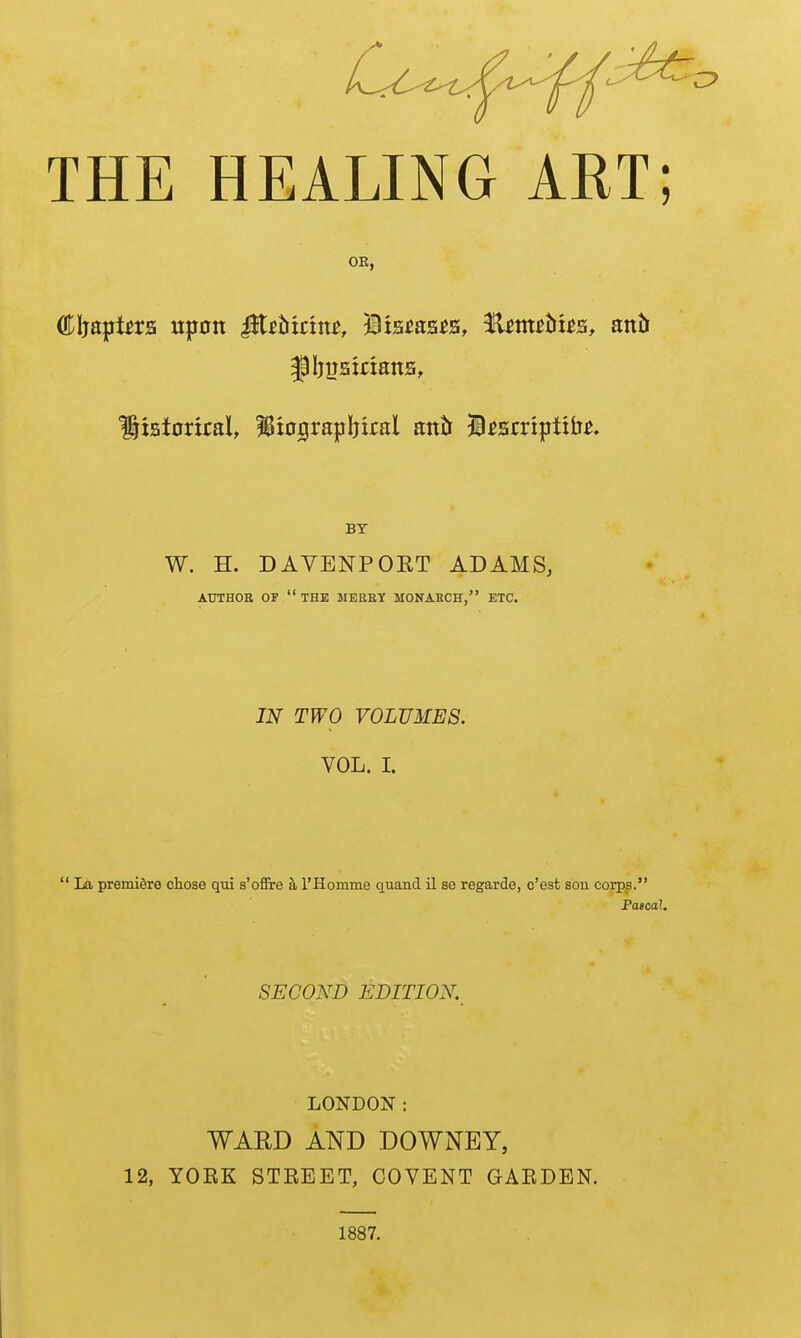 THE HEALING ART; OR, Cljapte upon JJt^btnn^, Dis^as^s, Hm^ttt^s, antt Sisioriral, !8tograpIjiral anJr ji^srriptilj^. BY W. H. DAVENPORT ADAMS, AUTHOR OF the JIEBEIf MONABCH, ETC. IN TWO VOLUMES. VOL. I.  La premidre chose qui s'ofire k I'Homme quand il se regarde, c'est sou corps. Pascal. SECOND EDITION. LONDON : WARD AND DOWNEY, 12, YOEK STREET, COVENT GAEDEN. 1887.