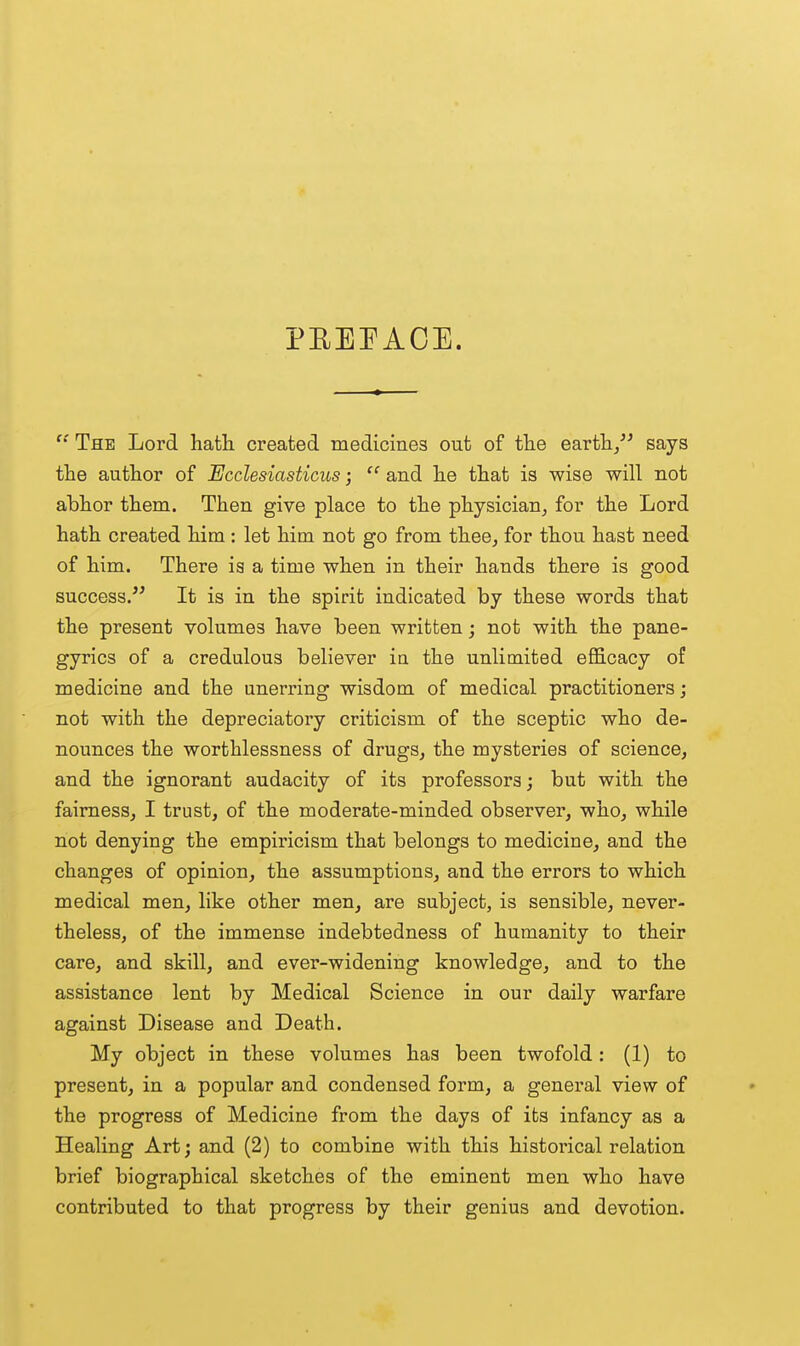 PEEPACE.  The Lord hath created medicines out of the earth/^ says the author of Ecclesiasticus;  and he that is wise will not abhor them. Then give place to the physician^ for the Lord hath created him : let him not go from thee^ for thou hast need of him. There ia a time when in their hands there is good success. It is in the spirit indicated by these words that the present volumes have been written; not with the pane- gyrics of a credulous believer in the unlimited efficacy of medicine and the unerring wisdom of medical practitioners; not with the depreciatory criticism of the sceptic who de- nounces the worthlessness of drugs, the mysteries of science, and the ignorant audacity of its professors; but with the fairness, I trust, of the moderate-minded observer, who, while not denying the empiricism that belongs to medicine, and the changes of opinion, the assumptions, and the errors to which medical men, like other men, are subject, is sensible, never- theless, of the immense indebtedness of humanity to their care, and skill, and ever-widening knowledge, and to the assistance lent by Medical Science in our daily warfare against Disease and Death. My object in these volumes has been twofold: (1) to present, in a popular and condensed form, a general view of the progress of Medicine from the days of its infancy as a Healing Art; and (2) to combine with this historical relation brief biographical sketches of the eminent men who have contributed to that progress by their genius and devotion.