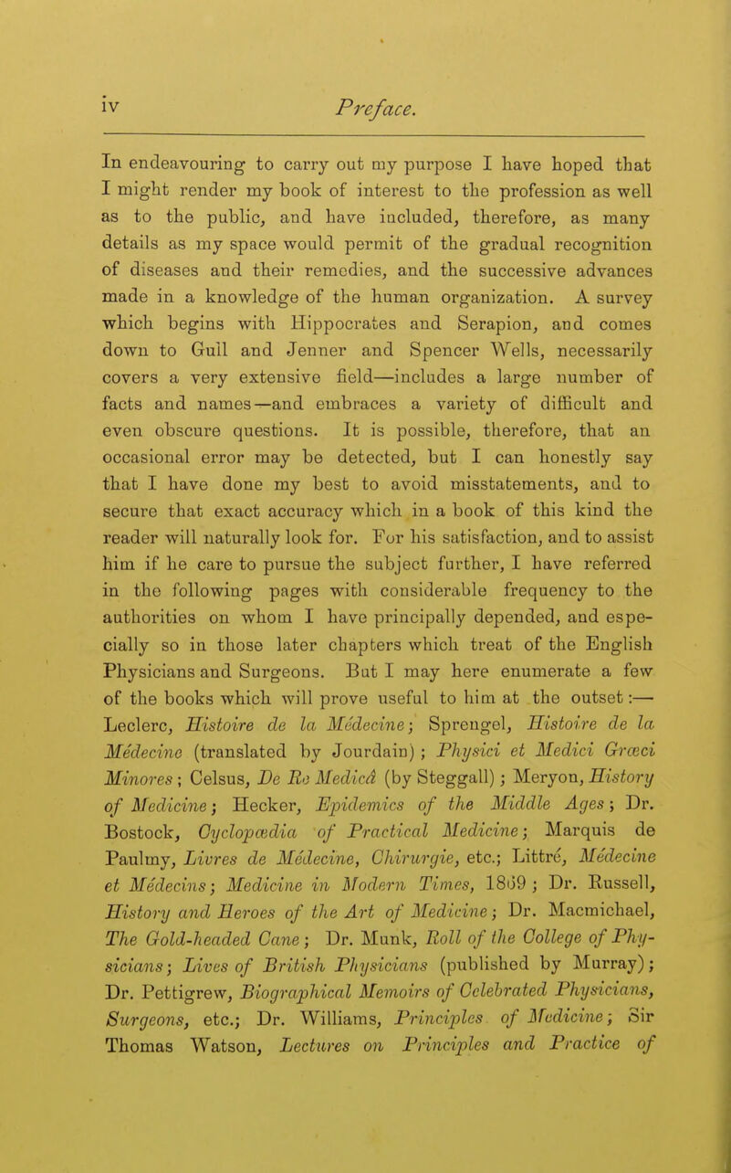 In endeavouring to caiTy out my purpose I have hoped that I might render my book of interest to the profession as well as to the public, and have iucluded, therefore, as many details as my space would permit of the gradual recognition of diseases and their remedies, and the successive advances made in a knowledge of the human organization. A survey which begins with Hippocrates and Serapion, and comes down to Gull and Jenner and Spencer Wells, necessarily covers a very extensive field—includes a large number of facts and names-^and embraces a variety of difficult and even obscure questions. It is possible, therefore, that an occasional error may be detected, but I can honestly say that I have done my best to avoid misstatements, and to secure that exact accuracy which in a book of this kind the reader will naturally look for. For his satisfaction, and to assist him if he care to pursue the subject farther, I have referred in the following pages with considerable frequency to the authorities on whom I have principally depended, and espe- cially so in those later chapters which treat of the English Physicians and Surgeons. But I may here enumerate a few of the books which will prove useful to him at the outset:— Leclerc, Histoire de la Medecine; Sprengel, Histoire de la Medecino (translated by Jourdain) ; Physici et Medici Grceci Minores ; Celsus, De Ro Medicd (by Steggall); Meryon, History of Medicine; Hecker, Epidemics of the Middle Ages; Dr. Bostock, Oyclopoidia of Practical Medicine; Marquis de Paulmy, Livres de Medecine, Chirurgie, etc.; Littre, Medecine et Medecins; Medicine in Modern Times, 18d9 ; Dr. Russell, History and Heroes of the Art of Medicine; Dr. Macmichael, The Gold-headed Cane; Dr. Munk, Roll of the College of Phy- sicians) Lives of British Physicians (published by Murray); Dr. Pettigrew, Biographical Memoirs of Celebrated Physicians, Surgeons, etc.; Dr. Williams, Principles of Medicine; Sir Thomas Watson, Lectures on Principles and Practice of