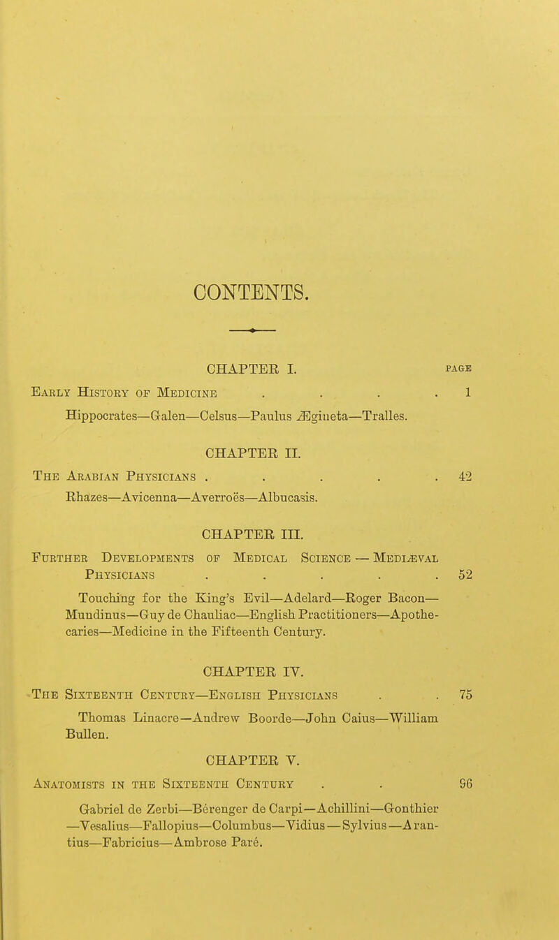 CONTENTS. CHAPTER I. f-AGE Eaely History of Medicine . . . .1 Hippocrates—Galen—Celsus—Paulus JSgiiieta—Tralles. CHAPTER II. The Arabian Physicians . . . . .42 Rhazes—Avicenna—Averroes—Albucasis. CHAPTER III. Further Developments of Medical Science — Medieval Physicians . . . . .52 Touching for the King's Evil—Adelard—Roger Bacon— Mundinus—Guy de Chauliac—English Practitioners—Apothe- caries—Medicine in the Fifteenth Century. CHAPTER IV. ■The Sixteenth Century—English Physicians . . 75 Thomas Linacre—Andrew Boorde—John Caius—William Bullen. CHAPTER V. Anatomists in the Sixteenth Century . . 96 Gabriel de Zerbi—Berenger de Carpi—Achillini—Gonthier —Yesalius—Fallopius—Columbus—Vidius — Sylvius —A r an- tius—Fabricius—Ambrose Pare.