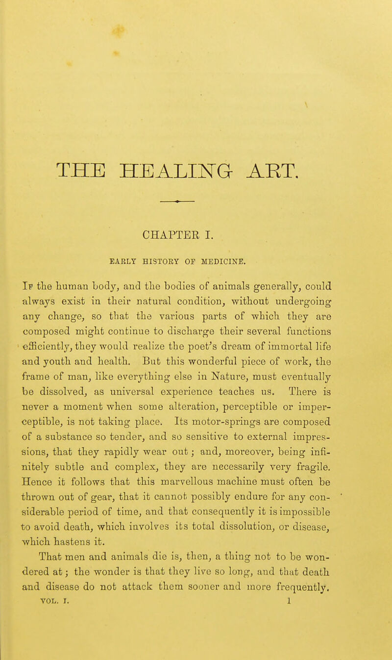 THE HEALING ART. CHAPTER I. EARLY HISTORY OF MEDICINE. If the liuman body, and tlie bodies of animals generally, could always exist in their natural condition, without undergoing any change, so that the various parts of which they are composed might continue to discharge their several functions ' efficiently, they would realize the poet's dream of immortal life and youth and health. But this wonderful piece of work, the frame of man, like everything else in Nature, must eventually be dissolved, as universal experience teaches us. There is never a moment when some alteration, perceptible or imper- ceptible, is not taking place. Its motor-springs are composed of a substance so tender, and so sensitive to external impres- sions, that they rapidly wear out; and, moreover, being infi- nitely subtle and complex, they are necessarily very fragile. Hence it follows that this marvellous machine must often be thrown out of gear, that it cannot possibly endure for any con- siderable period of time, and that consequently it is impossible to avoid death, which involves its total dissolution, or disease, which hastens it. That men and animals die is, then, a thing not to be won- dered at; the wonder is that they live so long, and that death and disease do not attack them sooner and more frequently.