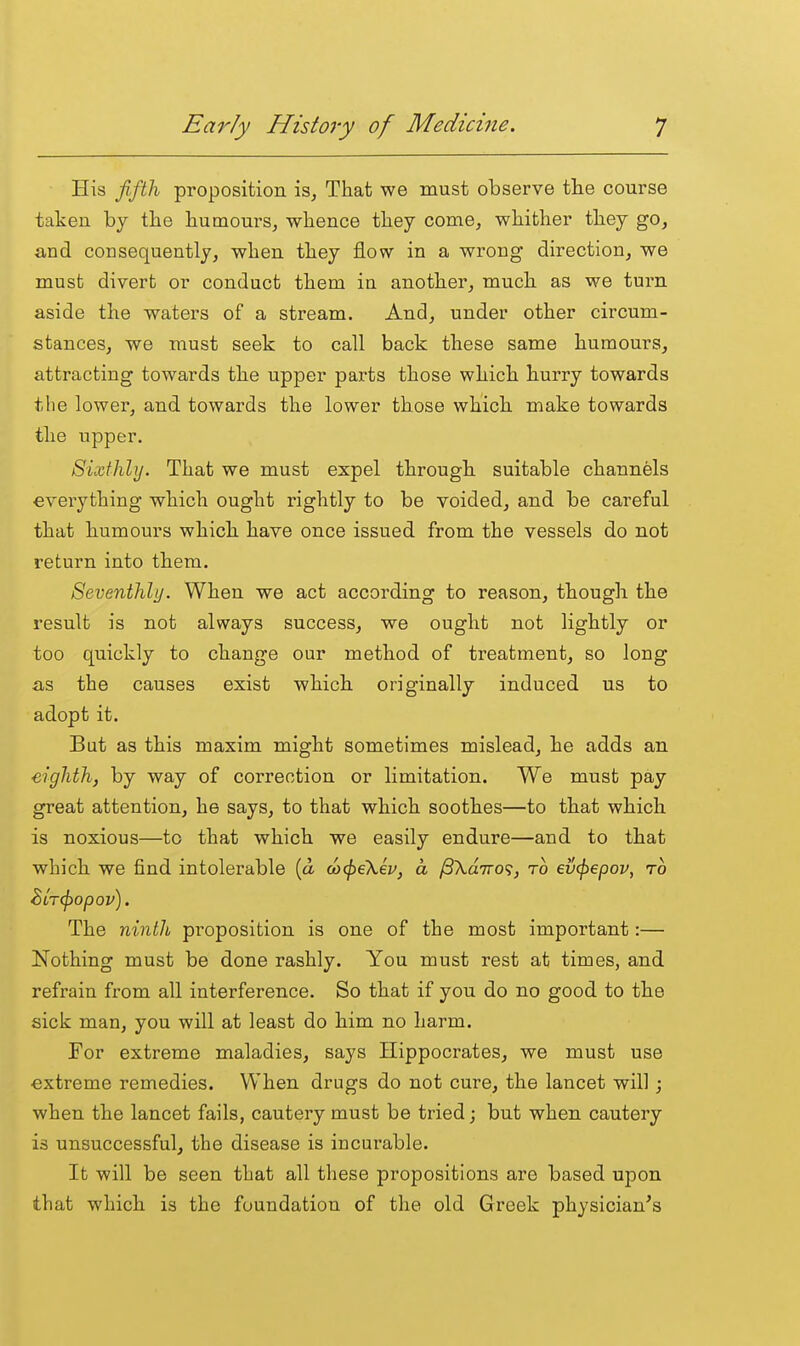 His fifth proposition is. That we must observe the course taken by the humours, -whence they come, whither they go, and consequently, when they flow in a wrong direction, we must divert or conduct them in another, much as we turn aside the waters of a stream. And, under other circum- stances, we must seek to call back these same humours, attracting towards the upper parts those which hurry towards the lower, and towards the lower those which make towards the upper. Sixthhj. That we must expel through suitable channels everything which ought rightly to be voided, and be careful that humours which have once issued from the vessels do not return into them. Seventhly. When we act according to reason, though the result is not always success, we ought not lightly or too quickly to change our method of treatment, so long as the causes exist which originally induced us to adopt it. But as this maxim might sometimes mislead, he adds an eighth) by way of correction or limitation. We must pay great attention, he says, to that which soothes—to that which is noxious—to that which we easily endure—and to that which we find intolerable {a w^eKev, a ^Xdivo^, to ev^epov, to BLT(f)opov). The ninth proposition is one of the most important:— Nothing must be done rashly. You must rest at times, and refrain from all interference. So that if you do no good to the sick man, you will at least do him no harm. For extreme maladies, says Hippocrates, we must use extreme remedies. When drugs do not cure, the lancet will; when the lancet fails, cautery must be tried; but when cautery is unsuccessful, the disease is incurable. It will be seen that all these propositions are based upon that which is the foundation of the old Greek physician's