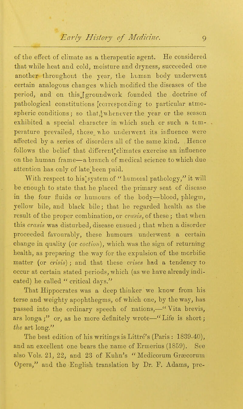 of tlie effect of climate as a therapeutic agent. He considered tliat while heat and cold, moisture and dryness, succeeded one another throughout the year, the humfin body underwent certain analogous changes which modified the diseases of the period, and on this^fgroundwork founded the doctrine of pathological constitutions [corresponding to particular atmo- spheric conditions; so that,Iwhenever the year or the season exhibited a sjDecial character in which such or such a ttm- pei-ature prevailed, those. \aho underwent its influence were affected by a series of disorders all of the same kind. . Hence follows the belief that different'climates exercise an influence on the human frame—a branch of medical science to which due attention has only of late^been paid. With respect to his[system of humoral pathology, it will be enough to state that he placed the primary seat of disease in the four fluids or humours of the body—blood, phlegm, yellow bile, and black bile; that he regarded health as the result of the proper combination, or crasis, of these; that when this crasis was disturbed, disease ensued ; that when a disorder proceeded favoiii'ably, these humours underwent a certain change in quality (or coction), which was the sign of returning health, as preparing the way for the expulsion of the morbific matter (or crisis) ; and that these crises had a tendency to occur at certain stated periods, which (as we have already indi- cated) he called  critical days.^' That Hippocrates was a deep thinker we know from his terse and weighty apophthegms, of which one, by the waj^, has passed into the ordinary speech, of nations,—Vita brevis, ars longa; or, as he more definitely wrote—Life is short; the art long. The best edition of his writings is Littre's (Paris : 1839-40), and an excellent one bears the name of Ermerius (1859). See also Vols. 21, 22, and 23 of Kuhn's  Medicorum Grsecorum Opera, and the English translation by Dr. F. Adams, pre-