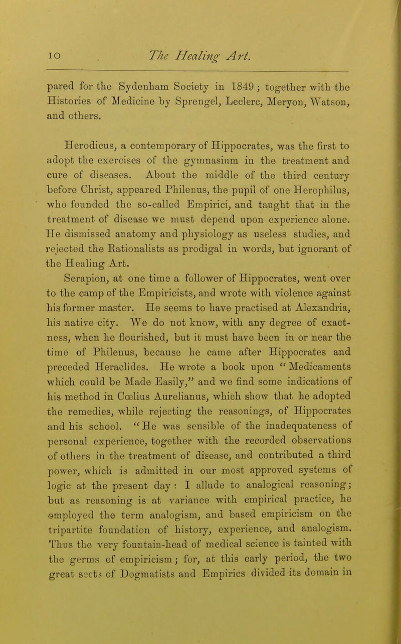 pared for the Sydenham Society in 1849 ; together with the Histories of Medicine by Sprengel^ Leclerc, Meryon, Watson, and others. Herodicus, a contemporary of Hippocrates, was the first to adopt the exercises of the gymnasium in the treatment and cure of diseases. About the middle of the third century before Christ, appeared Philenus, the pupii of one Herophilus, who founded the so-called Empirici, and taught that in the treatment of disease we must depend upon experience alone. He dismissed anatomy and physiology as useless studies, and rejected the Eationalists as prodigal in words, but ignorant of the Healing Art. Serapion, at one time a follower of Hippocrates, went over to the camp of the Empiricists, and wrote with violence against his former master. He seems to have practised at Alexandria, his native city. We do not know, with any degree of exact- ness, when he flourished, but it must have been in or near the time of Philenus, because he came after Hippocrates and preceded Heraclides. He wrote a book upon  Medicaments which could be Made Easily, and we find some indications of his method in Coclius Aurelianus, which show that he adopted the remedies, while rejecting the reasonings, of Hippocrates and his school.  He was sensible of the inadequateness of personal experience, together with the recorded observations of others in the treatment of disease, and contributed a third power, which is admitted in our most approved systems of logic at the present day : I allude to analogical reasoning; but as reasoning is at variance with empirical practice, he ©mployed the term analogism, and based empiricism on the tripartite foundation of history, experience, and analogism. Thus the very fountain-head of medical science is tainted with the germs of empiricism; for, at this early period, the two great sscts of Dogmatists and Empirics divided its domain in