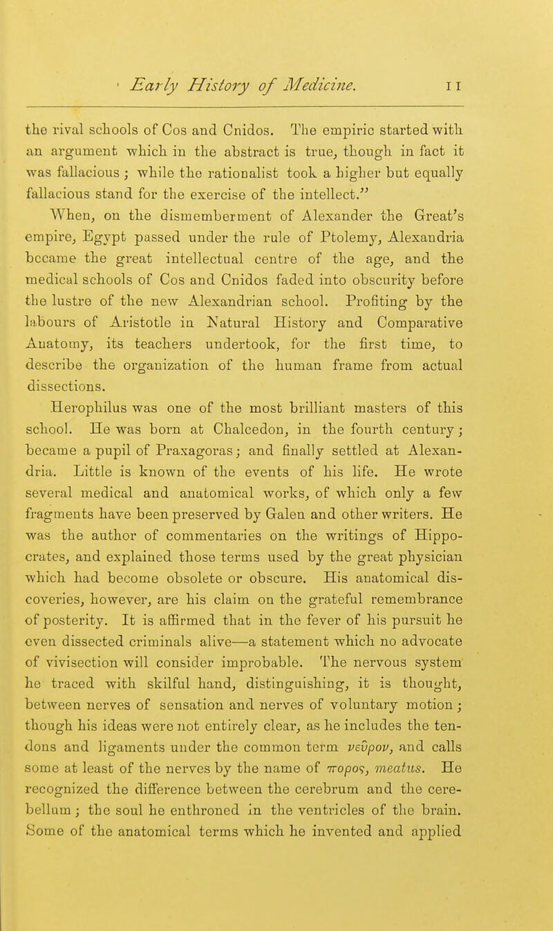 the rival schools of Cos and Cnidos. The empiric started with an argument which in the abstract is true^ though in fact it was fallacious ; while the rationalist took a higher but equally fallacious stand for the exercise of the intellect. When, on the dismemberment of Alexander the Great's empii'Oj Egypt passed under the rule of Ptolemy, Alexandria became the great intellectual centre of the age, and the medical schools of Cos and Cnidos faded into obscurity before the lustre of the new Alexandrian school. Profiting by the labours of Aristotle in Natural History and Comparative Anatomy, its teachers undertook, for the first time, to describe the organization of the human frame from actual dissections. Herophilus was one of the most brilliant masters of this school. He was born at Chalcedon, in the fourth century; became a pupil of Praxagoras; and finally settled at Alexan- dria. Little is known of the events of his life. He wi'ote several medical and anatomical works, of which only a few fragments have been preserved by Galen and other writers. He was the author of commentaries on the writings of Hippo- crates, and explained those terms used by the great physician which had become obsolete or obscure. His anatomical dis- coveries, however, are his claim on the grateful remembrance of posterity. It is aflSrmed that in the fever of his pursuit he even dissected criminals alive—a statement which no advocate of vivisection will consider improbable. The nervous system he traced with skilful hand, distinguishing, it is thought, between nerves of sensation and nerves of voluntary motion ; though his ideas were not entirely clear, as he includes the ten- dons and ligaments under the common term vevpov, and calls some at least of the nerves by the name of iropo'^, meatus. He recognized the difference between the cerebrum and the cere- bellum ; the soul he enthroned in the ventricles of the brain. Some of the anatomical terms which he invented and applied