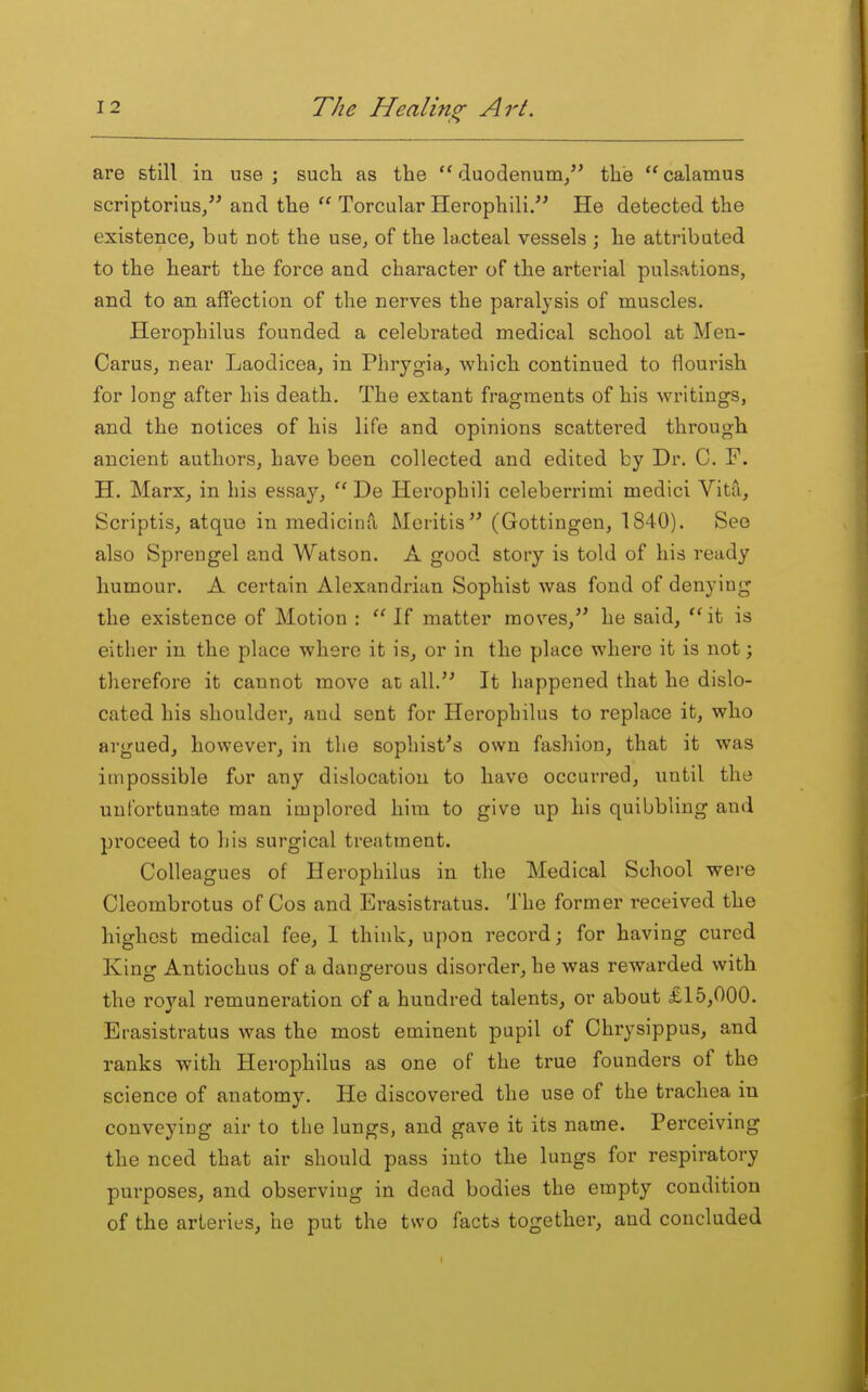 are still ia use; such as the duodenum, the calamus scriptorius, and the  Torcular Herophili. He detected the existence, but not the use, of the lacteal vessels ; he attributed to the heart the force and character of the arterial pulsations, and to an affection of the nerves the paralysis of muscles. Herophilus founded a celebrated medical school at Men- Carus, near Laodicea, in Phrygia, which continued to flourish for long after his death. The extant fragments of his writings, and the notices of his life and opinions scattered through ancient authors, have been collected and edited by Dr. C. F. H. Marx, in his essay,  De Herophili celeberrimi medici Vita, Scriptis, atque in medicina Meritis (Gottingen, 1840). See also Sprengel and Watson. A good story is told of his ready humour. A certain Alexandrian Sophist was fond of denying the existence of Motion : If matter moves, he said, it is either in the place where it is, or in the place where it is not; therefore it cannot move at all.'' It happened that he dislo- cated his shoulder, and sent for Herophilus to replace it, who argued, however, in the sophist's own fashion, that it was impossible for any dislocation to have occurred, until the unfortunate man implored him to give up his quibbling and proceed to his surgical treatment. Colleagues of Herophilus in the Medical School were Cleombrotus of Cos and Erasistratus. The former received the highest medical fee, 1 think, upon record; for having cured King Antiochus of a dangerous disorder, he was rewarded with the royal remuneration of a hundred talents, or about £15,000. Erasistratus was the most eminent pupil of Chrysippus, and ranks with Herophilus as one of the true founders of the science of anatomy. He discovered the use of the trachea in conveying air to the lungs, and gave it its name. Perceiving the need that air should pass into the lungs for respiratory purposes, and observing in dead bodies the empty condition of the arteries, he put the two facts together, and concluded