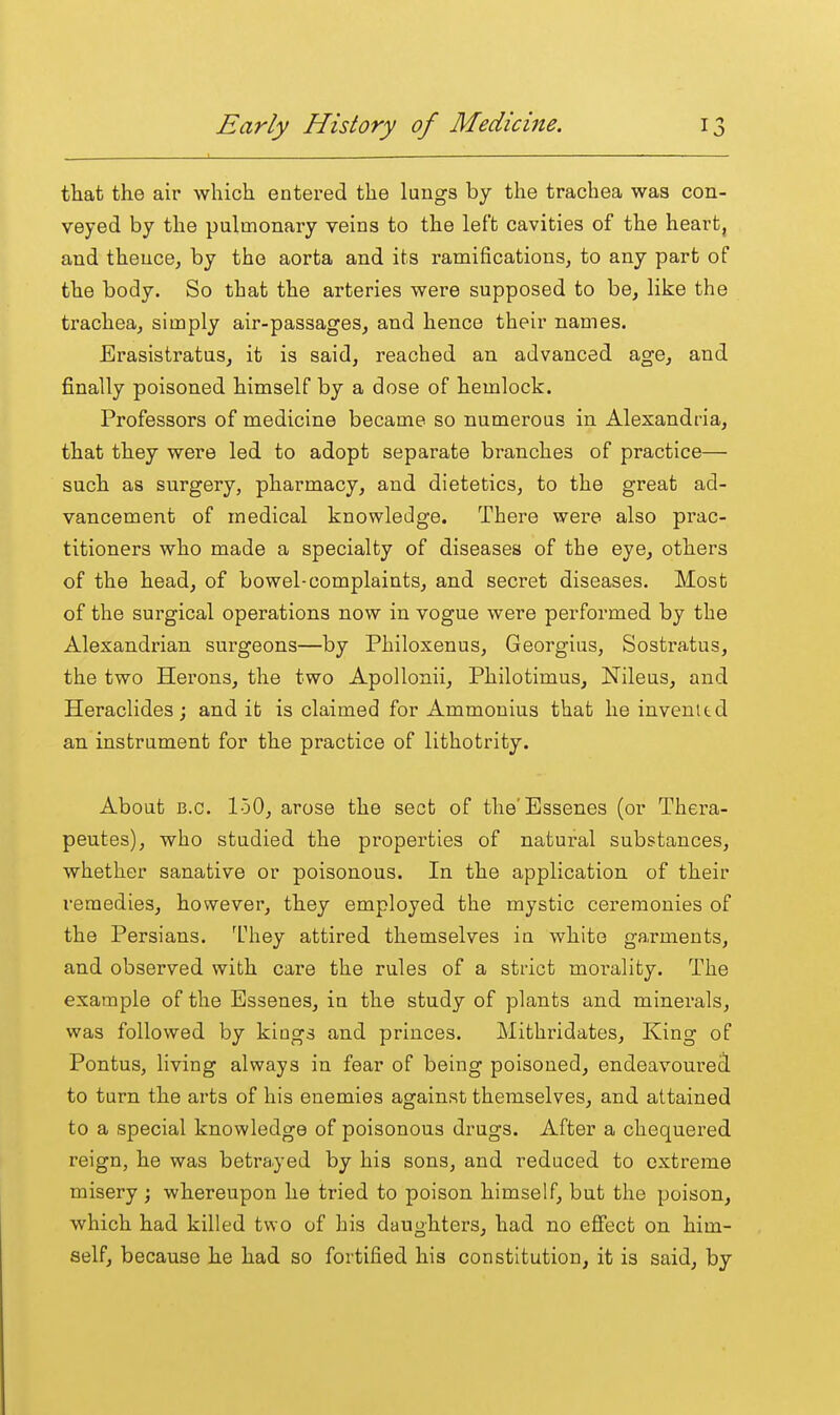 that the air which entered the lungs by the trachea was con- veyed by the pulmonary veins to the left cavities of the heart, and thence, by the aorta and its ramifications, to any part of the body. So that the arteries were supposed to be, like the trachea, simply air-passages, and hence their names. Erasistratus, it is said, reached an advanced age, and finally poisoned himself by a dose of hemlock. Professors of medicine became so numerous in Alexandria, that they were led to adopt separate branches of practice— such as surgery, pharmacy, and dietetics, to the great ad- vancement of medical knowledge. There were also prac- titioners who made a specialty of diseases of the eye, others of the head, of bowel-complaints, and secret diseases. Most of the surgical operations now in vogue were performed by the Alexandrian surgeons—by Philoxenus, Georgius, Sostratus, the two Herons, the two Apollonii, Philotimus, Nileus, and Heraclides; and it is claimed for Ammonius that he invented an instrument for the practice of lithotrity. About B.C. 150, arose the sect of the'Essenes (or Thera- peutes), who studied the properties of natui-al substances, whether sanative or poisonous. In the application of their remedies, however, they employed the mystic ceremonies of the Persians. They attired themselves in white garments, and observed with care the rules of a strict moi'ality. The example of the Essenes, in the study of plants and minerals, was followed by kings and princes. Mithridates, King of Pontus, living always in fear of being poisoned, endeavoured to turn the arts of his enemies against themselves, and attained to a special knowledge of poisonous drugs. After a chequered reign, he was betrayed by his sons, and reduced to extreme misery ; whereupon he tried to poison himself, but the poison, which had killed two of his daughters, had no effect on him- self, because he had so fortified his constitution, it is said, by