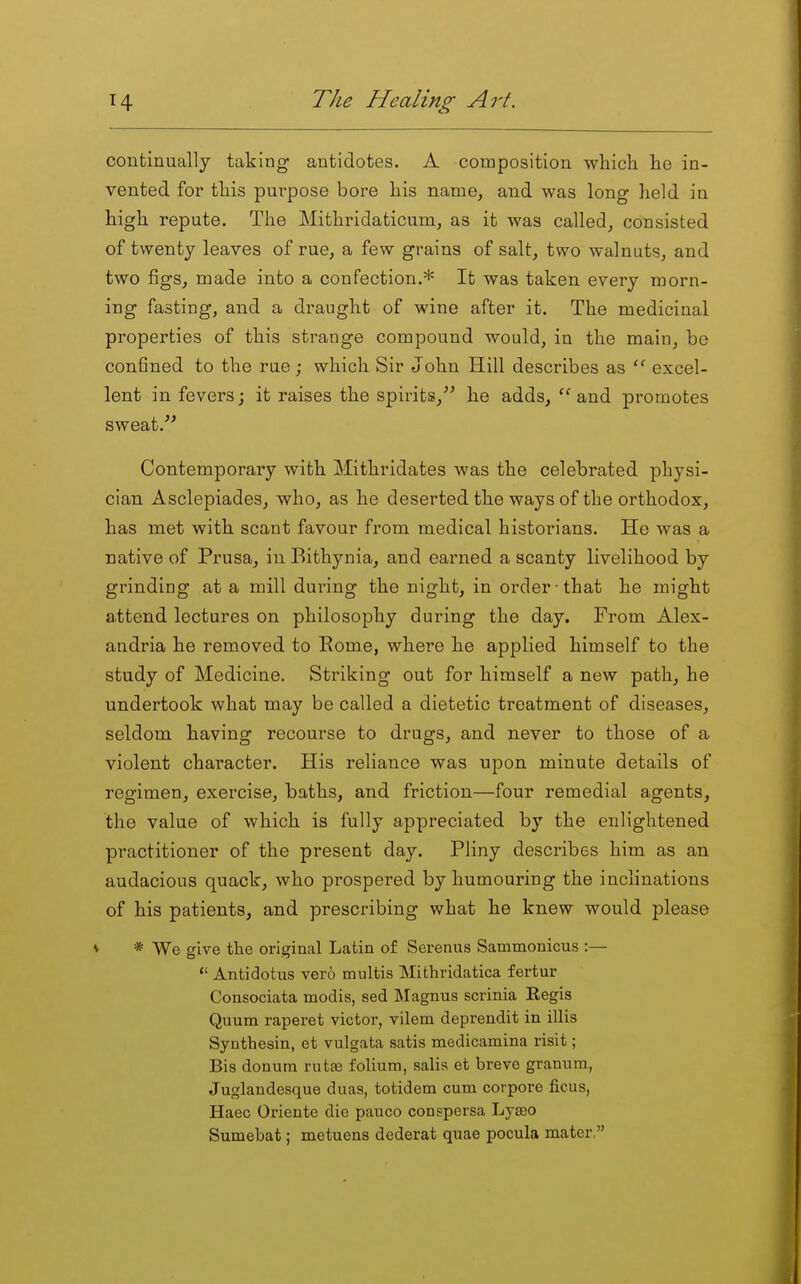 continually taking antidotes. A composition wliicli he in- vented for this purpose bore his name, and was long held in high repute. The Mithridaticum, as it was called, consisted of twenty leaves of rue, a few grains of salt, two walnuts, and two figs, made into a confection.* It was taken every morn- ing fasting, and a draught of wine after it. The medicinal properties of this strange compound would, in the main, be confined to the rue; which Sir John Hill describes as  excel- lent in fevers; it raises the spirits, he adds, and promotes sweat. Contemporary with Mithridates was the celebrated physi- cian Asclepiades, who, as he deserted the ways of the orthodox, has met with scant favour from medical historians. He was a native of Prusa, in Bithynia, and earned a scanty livelihood by grinding at a mill dui'ing the night, in order that he might attend lectures on philosophy during the day. From Alex- andria he removed to Rome, where he applied himself to the study of Medicine. Striking out for himself a new path, he undertook what may be called a dietetic treatment of diseases, seldom having recourse to drugs, and never to those of a violent character. His reliance was upon minute details of regimen, exercise, baths, and friction—four remedial agents, the value of which is fully appreciated by the enlightened practitioner of the present day. Pliny describes him as an audacious quack, who prospered by humouring the inclinations of his patients, and prescribing what he knew would please V * We give the original Latin of Serenus Sammonicus :—  Antidotus ver6 multis Mithridatica fertur Consociata modis, sed Magnus scrinia Eegis Quum raperet victor, vilem deprendit in illis Syuthesin, et vulgata satis medicamina risit; Bis douum rutse folium, salis et breve granum, Juglandesque duas, totidem cum corpore ficus, Haec Oriente die pauco conspersa Lyseo Sumebat; metuens dederat quae pocula mater,