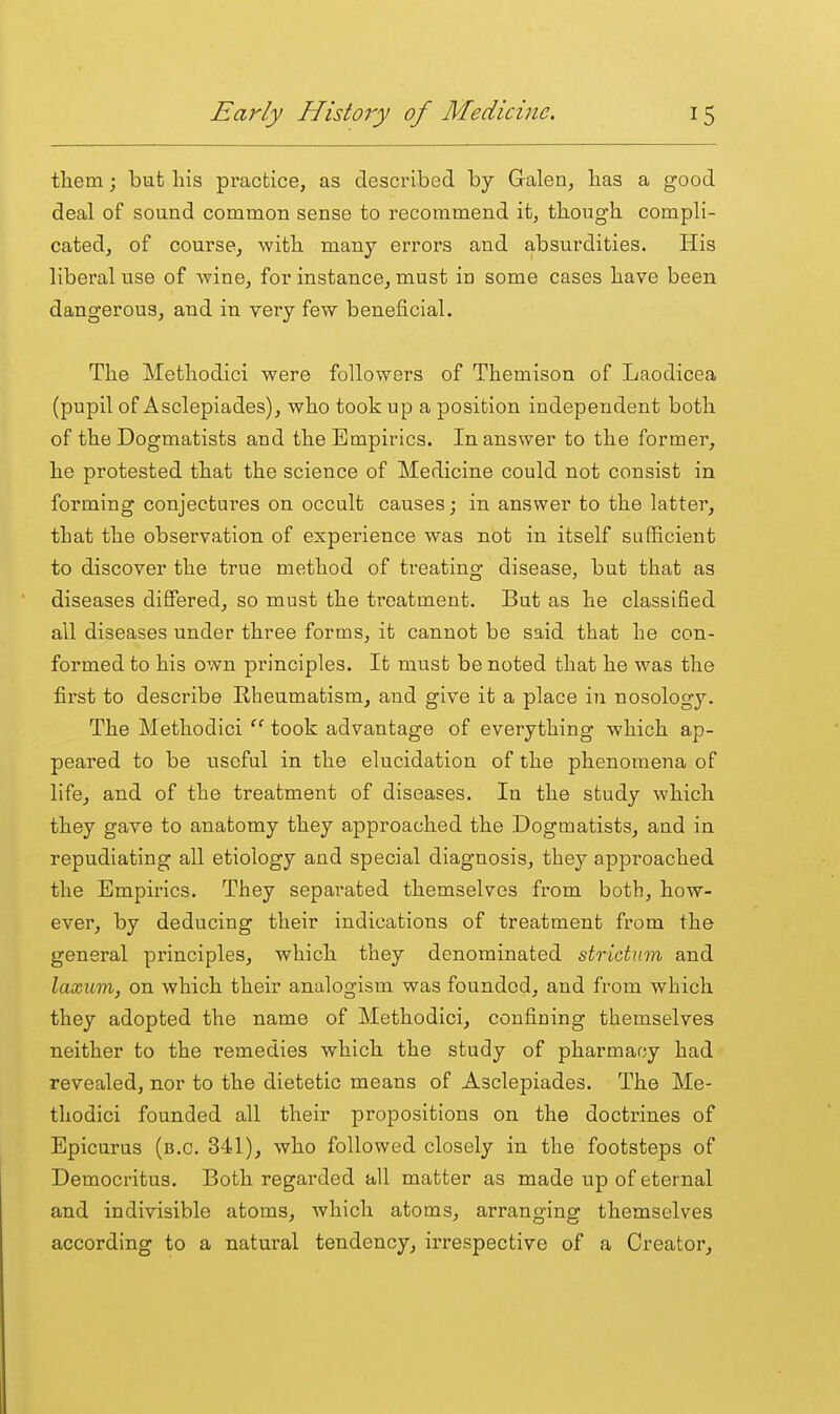 them; but his practice, as described by Galen, has a good deal of sound common sense to recommend it, though compli- cated, of course, with many errors and absurdities. His liberal use of wine, for instance, must in some cases have been dangerous, and in very few beneficial. The Methodici were followers of Themison of Laodicea (pupil of Asclepiades), who took up a position independent both of the Dogmatists and the Empirics. In answer to the former, he protested that the science of Medicine could not consist in forming conjectures on occult causes; in answer to the latter, that the observation of experience was not in itself sufficient to discover the true method of treating disease, but that as diseases differed, so must the treatment. But as he classified all diseases under three forms, it cannot be said that he con- formed to his own principles. It must be noted that he was the first to describe Eheumatism, and give it a place in nosology. The Methodici  took advantage of everything which ap- peared to be useful in the elucidation of the phenomena of life, and of the treatment of diseases. In the study which they gave to anatomy they approached the Dogmatists, and in repudiating all etiology and special diagnosis, they approached the Empirics. They separated themselves fi'om both, how- ever, by deducing their indications of treatment from the general principles, which they denominated stridxim and laxum, on which their analogism was founded, and from which they adopted the name of Methodici, confining themselves neither to the remedies which the study of pharmacy had revealed, nor to the dietetic means of Asclepiades. The Me- thodici founded all their propositions on the doctrines of Epicurus (b.c. 341), who followed closely in the footsteps of Democritus. Both regarded all matter as made up of eternal and indivisible atoms, which atoms, arranging themselves according to a natural tendency, irrespective of a Creator,