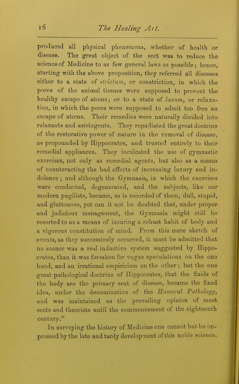 prodaced all physical pheaomeua, whether of health or disease. The great object of the sect was to reduce the science of Medicine to as few general laws as possible; hence, starting with the above proposition, they referred all diseases either to a state of strictum, or constriction, in which the pores of the animal tissues were supposed to prevent the healthy escape of atoms; or to a state of laxum, or relaxa- tion, in which the pores were supposed to admit too free an escape of atoms. Their remedies were naturally divided into relaxants and astringents. They repudiated the great doctrine of the restorative power of nature in the removal of disease, as propounded by Hippocrates, and trusted entirely to their remedial appliances. They inculcated the use of gymnastic exercises, not only as remedial agents, but also as a means of counteracting the bad effects of increasing luxury and in- dolence ; and although the Gymnasia, in which the exercises were conducted, degenerated, and the subjects, like our modern pugilists, became, as is recorded of them, dull, stupid, and gluttonous, yet can it not be doubted that, under proper and judicious management, the Gymnasia might still be resorted to as a means of insuring a robust habit of body and a vigorous constitution of mind. From this mere sketch of events, as they successively occurred, it must be admitted that no sooner was a real inductive system suggested by Hippo- crates, than it was forsaken for vague speculations on the one hand, and an irrational empiricism on the other ; but the one great pathological doctrine of Hippocrates, that the fluids of the body are the primary seat of disease, became the fixed idea, under the denomination of the Humoral Pathology, and was maintained as the prevailing opinion of most sects and theorists until the commencement of the eighteenth century. In surveying the history of Medicine one cannot but be im- pressed by the late and tardy development of this noble science.