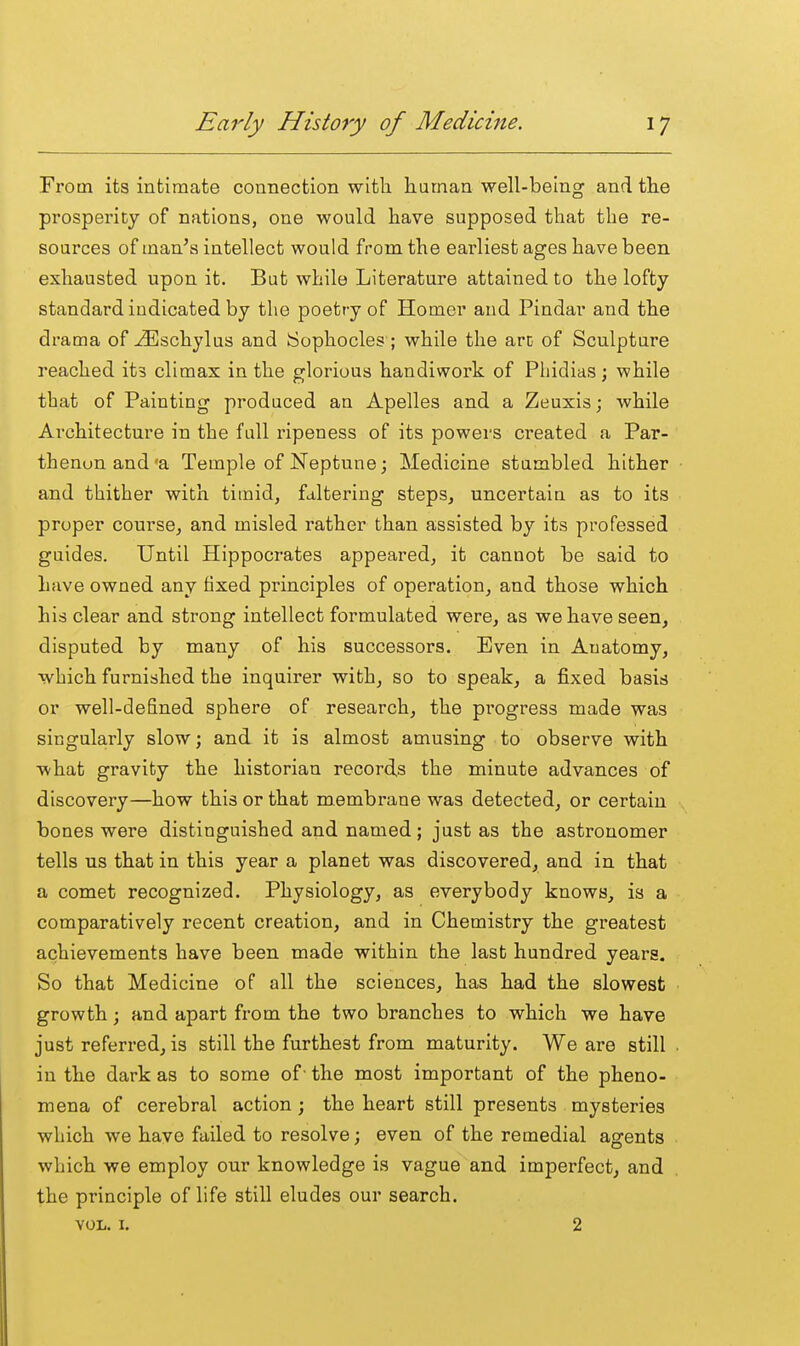 From its intimate connection with human well-being and the prosperity of nations, one would have supposed that the re- sources of man's intellect would from the earliest ages have been exhausted upon it. But while Literature attained to the lofty standard indicated by the poetry of Homer and Pindar and the drama of ^schylus and iSophocles ; while the arc of Sculpture reached its climax in the glorious handiwork of Phidias; while that of Painting produced an Apelles and a Zeuxis; while Architecture in the full ripeness of its powers created a Par- thenon and'a Temple of Neptune; Medicine stumbled hither and thither with timid, faltering steps, uncertain as to its proper course, and misled rather than assisted by its professed guides. Until Hippocrates appeared, it cannot be said to have owned any fixed principles of operation, and those which his clear and strong intellect formulated were, as we have seen, disputed by many of his successors. Even in Anatomy, which furnished the inquirer with, so to speak, a fixed basis or well-defined sphere of research, the pi'ogress made was singularly slow; and it is almost amusing to observe with what gravity the historian records the minute advances of discovery—how this or that membrane was detected, or certain bones were distinguished and named; just as the astronomer tells us that in this year a planet was discovered, and in that a comet recognized. Physiology, as everybody knows, is a comparatively recent creation, and in Chemistry the greatest achievements have been made within the last hundred years. So that Medicine of all the sciences, has had the slowest growth; and apart from the two branches to which we have just referred, is still the furthest from maturity. We are still in the dark as to some of' the most important of the pheno- mena of cerebral action; the heart still presents mysteries which we have failed to resolve; even of the remedial agents which we employ our knowledge is vague and imperfect, and the principle of life still eludes our search. VOL. I. 2