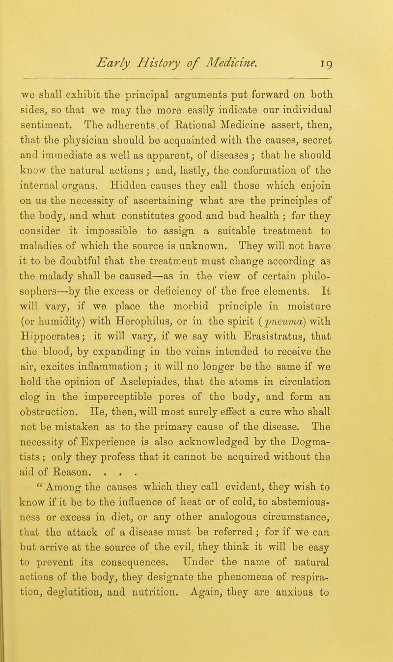 we sliall exhibit the principal arguments put forward on both, sides, so that we may the more easily indicate our individual sentiment. The adherents of Rational Medicine assert, then, that the physician should be acquainted with the causes, secret and immediate as well as apparent, of diseases ; that he should knovv the natural actions ; and, lastly, the conformation of the internal organs. Hidden causes they call those which enjoin on us the necessity of ascertaining what are the principles of the body, and what constitutes good and bad health ; for they consider it impossible to assign a suitable treatment to maladies of which the source is unknown. They will not have it to be doubtful that the treatment must change according as the malady shall be caused—as in the view of certain philo- sophers—by the excess or deficiency of the free elements. It will vary, if we place the morbid principle in moisture (or humidity) with Herophilus, or in the spirit (pneuma) with Hippocrates; it will vary, if we say with Erasistratus, that the blood, by expanding in the veins intended to receive the air, excites inflammation ; it will no longer be the same if we hold the opinion of Asclepiades, that the atoms in circulation clog iu the imperceptible pores of the body, and form an obstruction. He, then, will most surely effect a cure who shall not be mistaken as to the primary cause of the disease. The necessity of Experience is also acknowledged by the Dogma- tists ; only they profess that it cannot be acquired without the aid of Reason. Among the causes which they call evident, they wish to know if it be to the influence of heat or of cold, to abstemious- ness or excess in diet, or any other analogous circumstance, tliat the attack of a disease must be referred ; for if we can but arrive at the source of the evil, they think it will be easy to prevent its consequences. Under the name of natural actions of the body, they designate the phenomena of respira- tion, deglutition, and nutrition. Again, they are anxious to