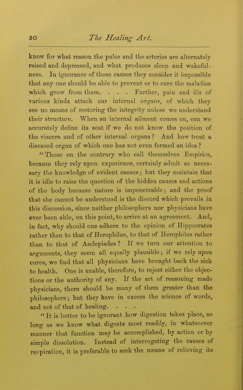 know for what reason the pulse and the arteries are alternately raised and depressed, and what produces sleep and wakeful- ness. In ignorance of these causes they consider it impossible that any one should be able to prevent or to cure the maladies which grow from them. . . . Further, pain and ills of various kinds attack our internal organs, of which they see no means of restoring the integrity unless we understand their structure. When an internal ailment comes on, can we accurately define its seat if we do not know the position of the viscera and of other internal organs ? And how treat a diseased organ of which one has not even formed an idea ? Those on the contrary who call themselves Empirics, because they rely upon experience, certainly admit as neces- sary the knowledge of evident causes; but they maintain that it is idle to raise the question of the hidden causes and actions of the body because nature is impenetrable; and the proof that she cannot be understood is the discord which prevails in this discussion, since neither philosophers nor physicians have ever been able, on this point, to arrive at an agreement. And, in fact, why should one adhere to the opinion of Hippocrates rather than to that of Herophilus, to that of Herophilus rather than to that of Asclepiades ? If we turn our attention to arguments, they seem all equally plausible; if we rely upon cures, we find that all physicians have brought back the sick to health. One is unable, therefore, to reject either the objec- tions or the authority of any. If the art of reasoning made physicians, there should be many of them greater than the philosophers; but they have in excess the science of words, and not of that of healing. . . . It is better to be ignorant how digestion takes place, so long as we know what digests most readily, in whatsoever manner that function may be accomplished, by action or by simple dissolution. Instead of interrogating the causes of respiration, it is preferable to seek the means of relieving its