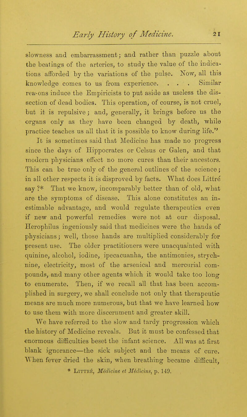 slowness and embarrassment; and rather than puzzle about the beatings of the arteries, to study the value of the indica- tions afforded by the variations of the pulse. Now, all this knowledge comes to us from experience. . . . Similar reasons induce the Empiricists to put aside as useless the dis- section of dead bodies. This operation, of course, is not cruel, but it is repulsive; and, generally, it brings before us the organs only as they have been changed by death, while practice teaches us all that it is possible to know during life.'* It is sometimes said that Medicine has made no progress since the days of Hippocrates or Celsus or Galen, and that modern physicians effect no more cures than their ancestors. This can be true only of the general outlines of the science; in all other respects it is disproved by facts. What does Littre say ?* That we know, incomparably better than of old, what are the symptoms of disease. This alone constitutes an in- estimable advantage, and would regulate therapeutics even if new and powerful remedies were not at our disposal. Herophilus ingeniously said that medicines were the hands of physicians; well, those hands are multiplied considerably for present use. The older practitioners were unacquainted with quinine, alcohol, iodine, ipecacuanha, the antimonies, strych- nine, electricity, most of the arsenical and mercurial com- pounds, and many other agents which it would take too long to enumerate. Then, if we recall all that has been accom- plished in surgery, we shall conclude not only that therapeutic mea.ns are much more numerous, but that we have learned how to use them with more discernment and greater skill. We have referred to the slow and tai-dy progression which the history of Medicine reveals. But it must be confessed that enormous difficulties beset the infant science. All was at first blank ignorance—the sick subject and the means of cure. When fever dried the skin, when breathing became difficult, * Littrj5, Medicine et Medicins, p. 149.