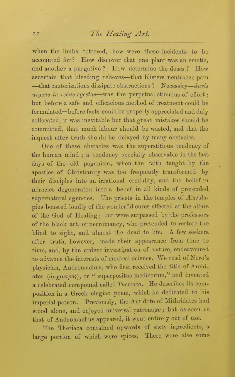 when the limbs tottered, how were these incidents to be accounted for ? How discover that one plant was an emetic, and another a purgative ? How determine the doses ? How ascertain that bleeding relieves—that blisters neutralize pain —that cauterizations dissipate obstructions ? Necessity—dniTis urgens in rebus egestas—was the perpetual stimulus of effort; but before a safe and efficacious method of treatment could be formulated—before facts could be properly appreciated and duly collocated, it was inevitable but that great mistakes should be committed, that much labour should be wasted, and that the inquest after truth should be delayed by many obstacles. One of these obstacles was the superstitious tendency of the human mind ; a tendency specially observable in the last days of the old paganism, when the faith taught by the apostles of Christianity was too frequently transformed by their disciples into an irrational credulity, and the belief in miracles degenerated into a belief in all kinds of pretended supernatural agencies. The priests in the temples of u^Iscula- pius boasted loudly of the wonderful cures effected at the altai-s of the God of Healing; but were surpassed by the professors of the black art, or necromancy, who pretended to restore the blind to sight, and almost the dead to Hfe. A few seekers after truth, however, made their appearance from time to time, and, by the ardent investigation of nature, endeavoured to advance the interests of medical science. We read of Nero's physician, Andromachus, who first received the title of Archi- ater {apxiarpo';), or  superpositus medicorum, and invented a celebrated compound called Theriaca. He describes its com- position in a Greek elegiac poem, which he dedicated to his imperial patron. Previously, the Antidote of Mithridates had stood alone, and enjoyed universal patronage; but as soon as that of Andromachus appeared, it went entirely out of use. The Theriaca contained upwards of sixty ingredients, a large portion of which were spices. There were also some