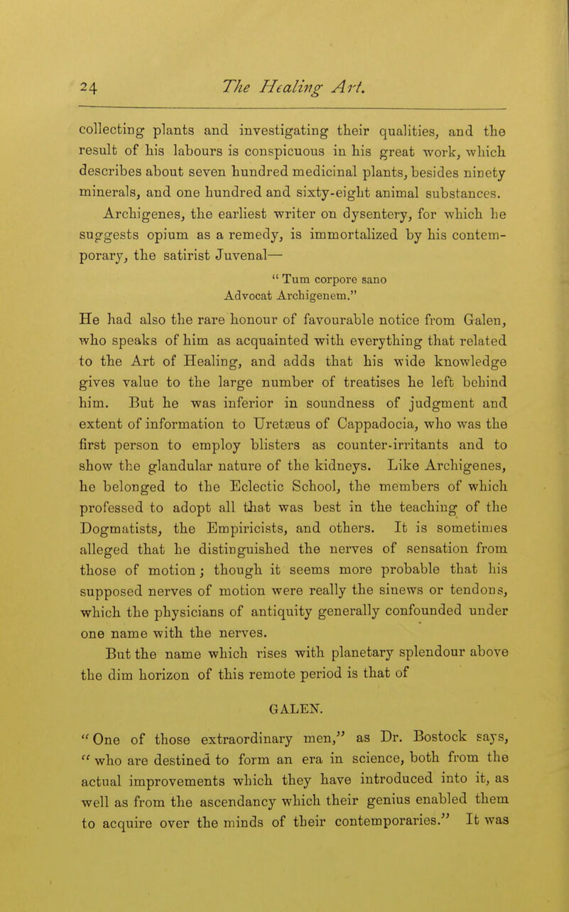 collecting plants and investigating their qualities, and the result of his labours is conspicuous in his great work, which describes about seven hundred medicinal plants, besides ninety minerals, and one hundred and sixty-eight animal substances. Archigenes, the earliest writer on dysentery, for which he suggests opium as a remedy, is immortalized by his contem- porary, the satirist Juvenal—  Turn corpore sano Advocat Archigenem. He had also the rare honour of favourable notice from Galen, who speaks of him as acquainted with everything that related to the Art of Healing, and adds that his wide knowledge gives value to the large number of treatises he left behind him. But he was inferior iu soundness of judgment and extent of information to Uretseus of Cappadocia, who was the first person to employ blisters as counter-in-itants and to show the glandular nature of the kidneys. Like Archigenes, he belonged to the Eclectic School, the members of which professed to adopt all that was best in the teaching of the Dogmatists, the Empiricists, and others. It is sometimes alleged that he distinguished the nerves of sensation from those of motion; though it seems more probable that his supposed nerves of motion were really the sinews or tendons, which the physicians of antiquity generally confounded under one name with the nerves. But the name which rises with planetary splendour above the dim horizon of this remote period is that of GALEN. One of those extraordinary men, as Dr. Bostock says, who are destined to form an era in science, both from the actual improvements which they have introduced into it, as well as from the ascendancy which their genius enabled them to acquire over the minds of their contemporaries. It was