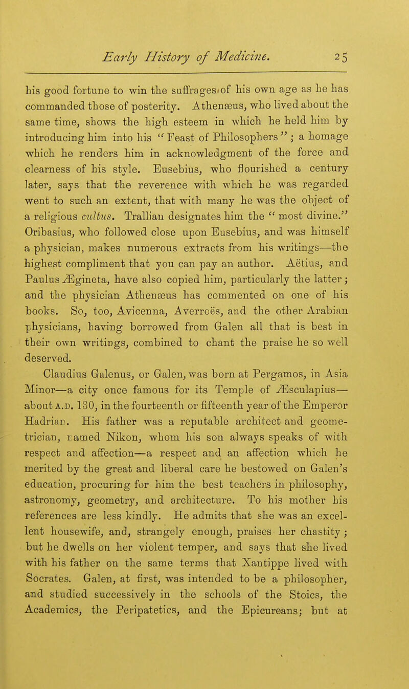 his good fortune to win the suffrages*of his own age as he has commanded those of posterity. AthentEus, who lived about the same time, shows the high esteem in which he held him by introducing him into his  Feast of Philosophers  ; a homage which he renders him in acknowledgment of the force and clearness of his style. Eusebius, who flourished a century later, says that the reverence with which he was regarded went to such an extent, that with many he was the object of a religious cultus. Tralliau designates him the  most divine/^ Oribasius, who followed close upon Eusebius, and was himself a physician, makes numerous extracts from his writings—the highest compliment that you can pay an author. Aetius, and Paulus ^Egineta, have also copied him, particularly the latter; and the physician Athenseus has commented on one of his books. So, too, Avicenna, Averroes, and the other Arabian physicians, having borrowed from Galen all that is best in their own writings, combined to chant the praise he so well deserved. Claudius Galenus, or Galen, was born at Pergamos, in Asia Minor—a city once famous for its Temple of -^sculapius— about A.D. 130, in the fourteenth or fifteenth year of the Emperor Hadrian. His father was a reputable architect and geome- trician, ramed Nikon, whom his son always speaks of with respect and affection—a respect and an affection which he merited by the great and liberal care he bestowed on Galen's education, procuring for him the best teachers in philosophy, astronomy, geometry, and architecture. To his mother his references are less kindly. He admits that she was an excel- lent housewife, and, strangely enough, praises her chastity ; but he dwells on her violent temper, and says that she lived with his father on the same terms that Xantippe lived with Socrates. Galen, at first, was intended to be a philosopher, and studied successively in the schools of the Stoics, the Academics, the Peripatetics, and the Epicureans; but at