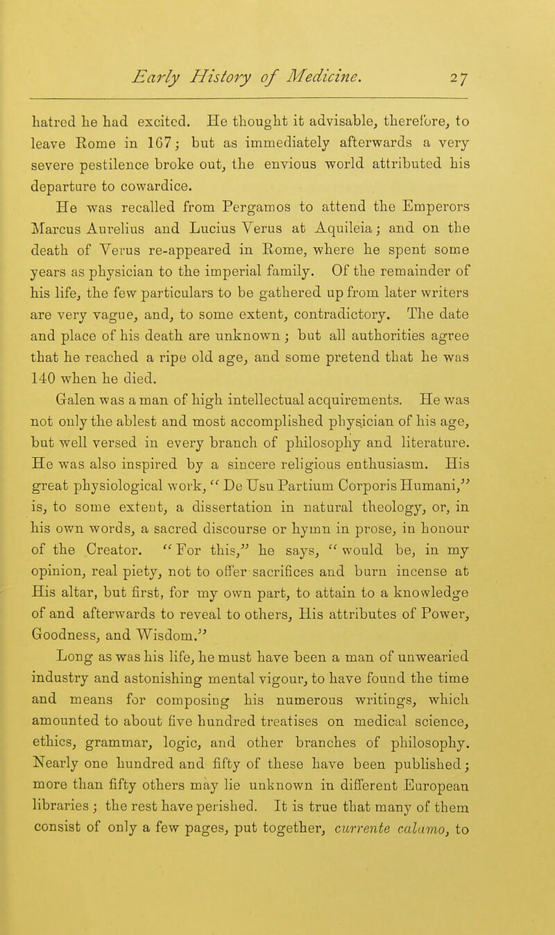 hatred he had excited. He thought it advisable, therelbrOj to leave Rome in 1G7; but as immediately afterwards a very- severe pestilence broke out, the envious world attributed his departure to cowardice. He was recalled from Pergamos to attend the Emperors Marcus Aurelius and Lucius Verus at Aquileia; and on the death of Verus re-appeared in Rome, where he spent some years as physician to the imperial family. Of the remainder of his lifcj the few particulars to be gathered up from later writers are very vague, and, to some extent, contradictory. The date and place of his death are unknown ; but all authorities agree that he reached a ripe old age, and some pretend that he was 140 when he died. Galen was a man of high intellectual acquirements. He was not only the ablest and most accomplished physician of his age, but well versed in every branch of philosophy and literature. He was also inspired by a sincere religious enthusiasm. His great physiological work,  De Usu Partium Corporis Humani, is, to some exteut, a dissertation in natural theology, or, in his own words, a sacred discourse or hymn in prose, in honour of the Creator.  For this, he says,  would be, in my opinion, real piety, not to o0er saci'ifices and burn incense at His altar, but first, for my own part, to attain to a knowledge of and afterwards to reveal to others. His attributes of Power, Goodness, and Wisdom.^' Long as was his life, he must have been a man of unwearied industry and astonishing mental vigour, to have found the time and means for composing his numerous writings, which amounted to about five hundred treatises on medical science, ethics, grammar, logic, and other branches of philosophy. Nearly one hundred and fifty of these have been published; more than fifty others may lie unknown in difl'erent European libraries; the rest have perished. It is true that many of them consist of only a few pages, put together, currente calamo, to