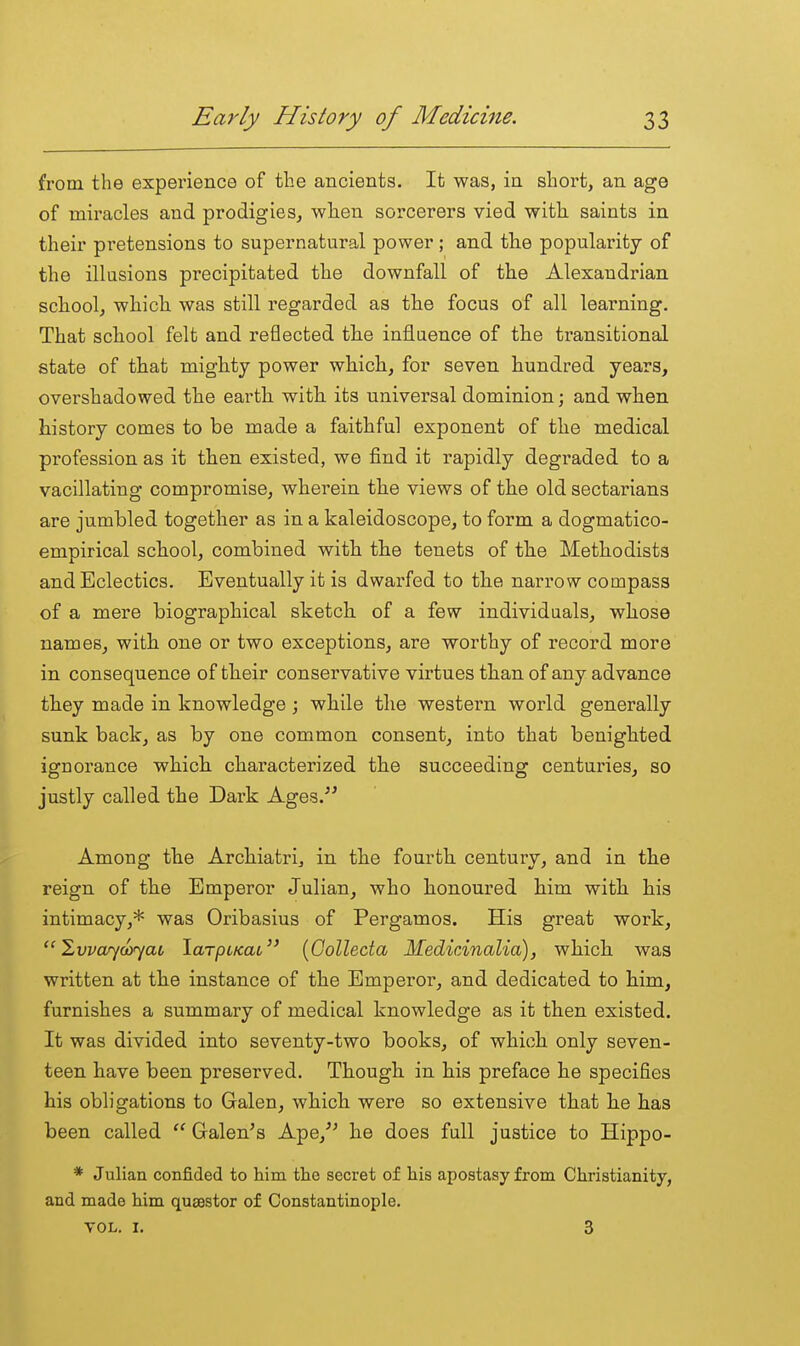 from the experience of the ancients. It was, in short, an age of miracles and prodigies, wlien sorcerers vied with saints in their pretensions to supernatural power; and th.e popularity of the illusions precipitated the downfall of the Alexandrian school, which was still regarded as the focus of all learning. That school felt and reflected the influence of the transitional state of that mighty power which, for seven hundred years, overshadowed the earth with its universal dominion; and when history comes to be made a faithful exponent of the medical profession as it then existed, we find it rapidly degraded to a vacillating compromise, wherein the views of the old sectarians are jumbled together as in a kaleidoscope, to form a dogmatico- empirical school, combined with the tenets of the Methodists and Eclectics. Eventually it is dwarfed to the nari'ow compass of a mere biographical sketch of a few individuals, whose names, with one or two exceptions, are worthy of record more in consequence of their conservative virtues than of any advance they made in knowledge; while the western world generally sunk back, as by one common consent, into that benighted ignorance which characterized the succeeding centuries, so justly called the Dark Ages. Among the Archiatri, in the fourth century, and in the reign of the Emperor Julian, who honoured him with his intimacy,* was Oribasius of Pergamos. His great work, ^vvwyayyai laTpcKai [Golleda Medicinalia), which was written at the instance of the Emperor, and dedicated to him, furnishes a summary of medical knowledge as it then existed. It was divided into seventy-two books, of which only seven- teen have been preserved. Though in his preface he specifies his obligations to Galen, which were so extensive that he has been called  Galen's Ape,'' he does full justice to Hippo- * Julian confided to him the secret of his apostasy from Christianity, and made him quaestor of Constantinople. VOL. I. 3
