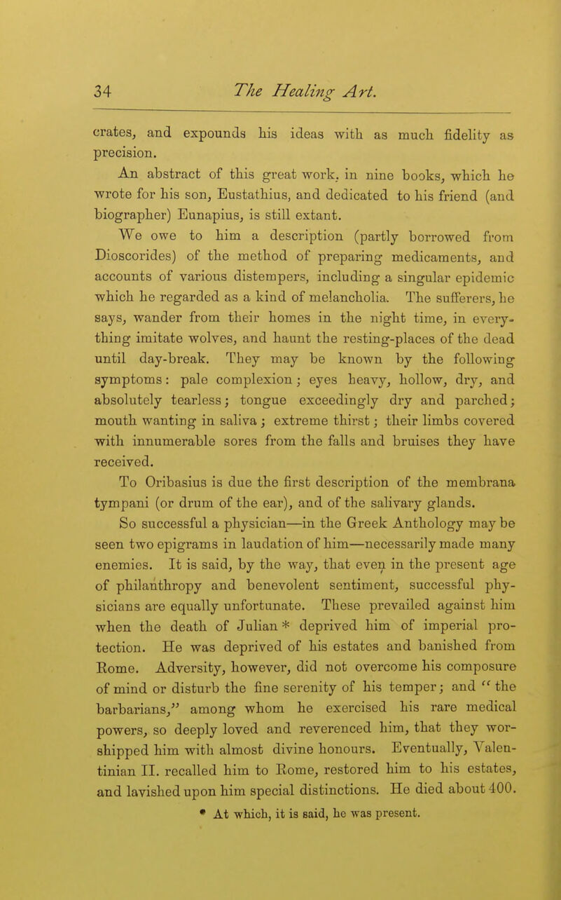 crates, and expounds his ideas with as much fidelity as precision. An abstract of this great work, in nine books, which he wrote for his son, Eustathius, and dedicated to his friend (and biographer) Eunapius, is still extant. We owe to him a description (partly borrowed from Dioscorides) of the method of preparing medicaments, and accounts of various distempers, including a singular epidemic which he regarded as a kind of melancholia. The sufferers, he says, wander from their homes in the night time, in every- thing imitate wolves, and haunt the resting-places of the dead until day-break. They may be known by the following symptoms: pale complexion; eyes heavy, hollow, dry, and absolutely tearless; tongue exceedingly dry and parched; mouth wanting in saliva; extreme thirst; their limbs covered with innumerable sores from the falls and bruises they have received. To Oribasius is due the first description of the membrana tympani (or drum of the ear), and of the salivary glands. So successful a physician—in the Greek Anthology may be seen two epigrams in laudation of him—necessarily made many enemies. It is said, by the way, that even in the present age of philanthropy and benevolent sentiment, successful phy- sicians are equally unfortunate. These prevailed against him when the death of Julian * deprived him of imperial pro- tection. He was deprived of his estates and banished from Eome. Adversity, however, did not overcome his composure of mind or disturb the fine serenity of his temper; and the barbarians, among whom he exercised his rare medical powers, so deeply loved and reverenced him, that they wor- shipped him with almost divine honours. Eventually, Valen- tinian II. recalled him to Rome, restored him to his estates, and lavished upon him special distinctions. He died about 400. • At which, it is said, he was present.