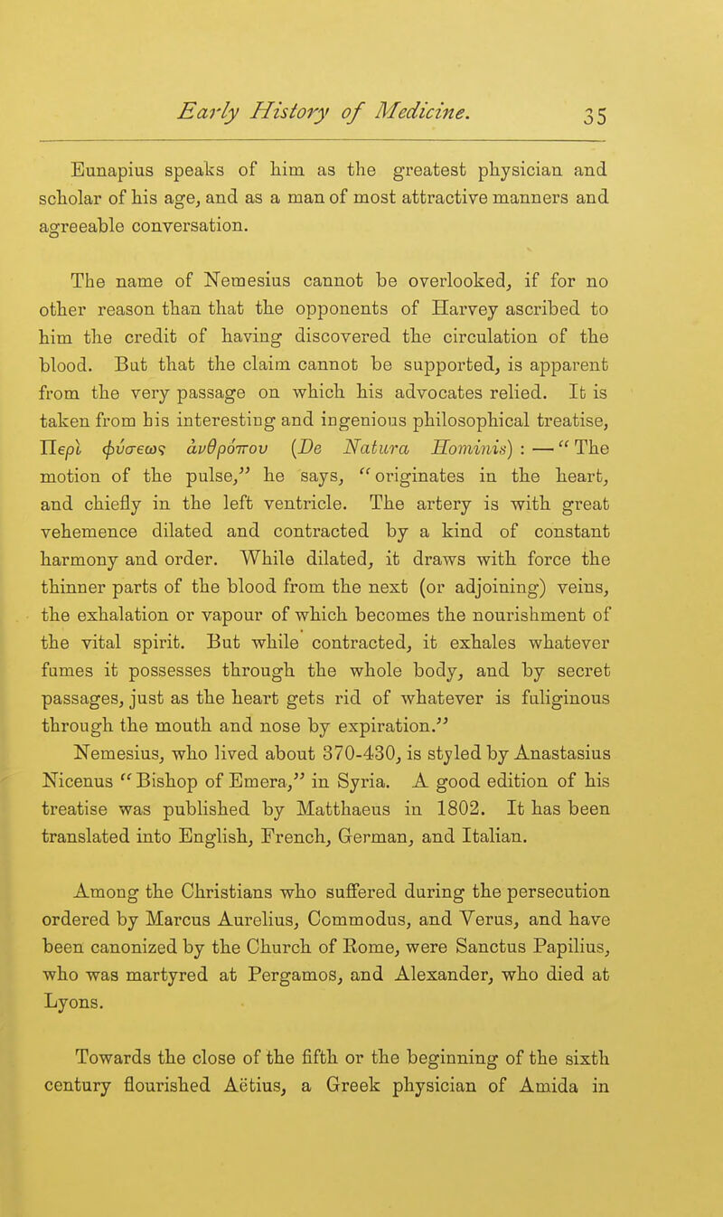 Eunapius speats of him as the greatest physician and scholar of his age, and as a man of most attractive manners and agreeable conversation. The name of Nemesius cannot be overlooked, if for no other reason than that the opponents of Harvey ascribed to him the credit of having discovered the circulation of the blood. Bat that the claim cannot be supported, is apparent from the very passage on which his advocates relied. Ifc is taken from his interesting and ingenious philosophical treatise, Ileyol (fivaeco'i avOporrov [De Natura Sominis) : — The motion of the pulse, he says, originates in the heart, and chiefly in the left ventricle. The artery is with great vehemence dilated and contracted by a kind of constant harmony and order. While dilated, it draws with force the thinner parts of the blood from the next (or adjoining) veins, the exhalation or vapour of which becomes the nourishment of the vital spirit. But while contracted, it exhales whatever fumes it possesses through the whole body, and by secret passages, just as the heart gets rid of whatever is fuliginous through the mouth and nose by expiration.^^ Nemesius, who lived about 370-430, is styled by Anastasius Nicenus ''Bishop of Emera, in Syria. A good edition of his treatise was published by Matthaeus in 1802. It has been translated into English, French, German, and Italian. Among the Christians who suffered during the persecution ordered by Marcus Aurelius, Commodus, and Verus, and have been canonized by the Church of Eome, were Sanctus Papilius, who was martyred at Pergamos, and Alexander, who died at Lyons. Towards the close of the fifth or the beginning of the sixth century flourished Aetius, a Greek physician of Amida in