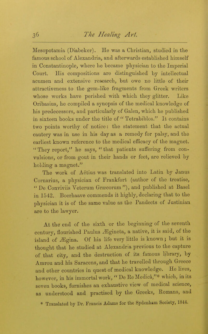 Mesopotamia (Diabeker). He was a Christian, studied in tlie famous scIlooI of Alexandria, and afterwards established himself in Constantinople, where he became physician to the Imperial Court. His compositions are distinguished by intellectual acumen and extensive research, but owe no little of their attractiveness to the gem-like fragments from Greek writers whose works have perished with which they glitter. Like Oribasius, he compiled a synopsis of the medical knowledge of his predecessors, and particularly of Galen, which he published in sixteen books under the title of Tetrabiblos. It contains two points worthy of notice: the statement that the actual cautery was in use in his day as a remedy for palsy, and the earliest known reference to the medical efficacy of the magnet. They report, he says,  that patients suflFering from con- vulsions, or from gout in their hands or feet, are relieved by holding a magnet. The work of Aetius was translated into Latin by Janus Cornarius, a physician of Frankfort (author of the treatise,  De Conviviis Veterum GraBCorum , and published at Basel in 1542. Boerhaave commends it highly, declaring that to the physician it is of the same value as the Pandects of Justinian are to the lawyer. At the end of the sixth or the beginning of the seventh century, flourished Paulus ^gineta, a native, it is said, of the island of iEgina. Of his life very little is known; but it is thought that he studied at Alexandria previous to the capture of that city, and the destruction of its famous library, by Amrou and his Saracens, and that he travelled through Greece and other countries in quest of medical knowledge. He lives, however, in his immortal work, De ReMedica,* which, in its seven books, furnishes an exhaustive view of medical science, as understood and practised by the Greeks, Komans, and * Trauslated by Dr. Francis Adams for the Sydenham Society, 1844.