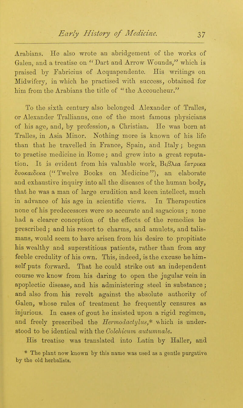 Arabians. He also wrote an abridgement of the works of Galen, and a treatise on Dart and Arrow Wounds/^ wliicb is praised by Fabricius of Acquapendente. His writings on Midwifery, in which he practised with success, obtained for him from the Arabians the title of  the Accoucheur/^ To the sixth century also belonged Alexander of Tralles, or Alexander Trallianus, one of the most famous physicians of his age, and, by profession, a Christian. He was born at Tralles, in Asia Minor. Nothing more is known of his life than that he travelled in France, Spain, and Italy; began to practise medicine in Eome; and grew into a great reputa- tion. It is evident from his valuable work, Bt^SXia taTpiKa SvoKatSeKa ('^Twelve Books on Medicine^^), an elaborate and exhaustive inquiry into all the diseases of the human body, that he was a man of large erudition and keen intellect, much in advance of his age in scientific views. In Therapeutics none of his predecessors were so accurate and sagacious; none had a clearer conception of the effects of the remedies he prescribed; and his resort to charms, and amulets, and talis- mans, would seem to have arisen from his desire to propitiate his wealthy and superstitious patients, rather than from any feeble credulity of his own. This, indeed, is the excuse he him- self puts forward. That he could strike out an independent course we know from his daring to open the jugular vein in apoplectic disease, and his administering steel in substance; and also from his revolt against the absolute authority of Galen, whose rules of treatment he frequently censures as injurious. In cases of gout he insisted upon a rigid regimen, and freely prescribed the Hermodactijliis,^ which is under- stood to be identical with the Colchicum autumnale. His treatise was translated into Latin by Haller, and * The plant now known by this name was used as a gentle purgative by the old herbalists.