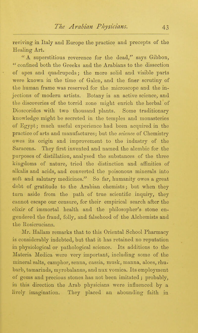 reviving in Italy and Earope the practice and precepts of the Healing Art. A superstitious reverence for the dead/' says Gibbon,  confined both the Greeks and the Arabians to the dissection of apes and quadrupeds; the more solid and visible parts were known in the time of Galen, and the finer scrutiny of the human frame was reserved for the microscope and the in- jections of modern artists. Botany is an active science, and the discoveries of the torrid zone might enrich the herbal of Dioscorides with two thousand plants. Some traditionary knowledge might be secreted in the temples and monasteries of Egypt; much useful experience had been acquired in the practice of arts and manufactures; but the science of Chemistry owes its origin and improvement to the industry of the Saracens. They first invented and named the alembic for the purposes of distillation, analysed the substances of the three kingdoms of nature, tried the distinction and affinities of alkalis and acids, and converted the poisonous minerals into soft and salutary medicines.''^ So far, humanity owes a great debt of gratitude to the Arabian chemists; but when they turn aside from the path of true scientific inquiry, they cannot escape our censure, for their empirical search after the elixir of immortal health and the philosopher's stone en- gendered the fraud, folly, and falsehood of the Alchemists and the Rosicrucians. Mr. Hallam remarks that to this Oriental School Pharmacy is considerably indebted, but that it has retained no reputation in physiological or pathological science. Its additions to the Materia Medica were very important, including some of the mineral salts, camphor, senna, cassia, musk, manna, aloes, rhu- barb, tamarinds, myrobalanus, and nux vomica. Its employment of gems and precious stones has not been imitated ; probably, in this direction the Arab physicians were influenced by a lively imagination. They placed an abounding faith in