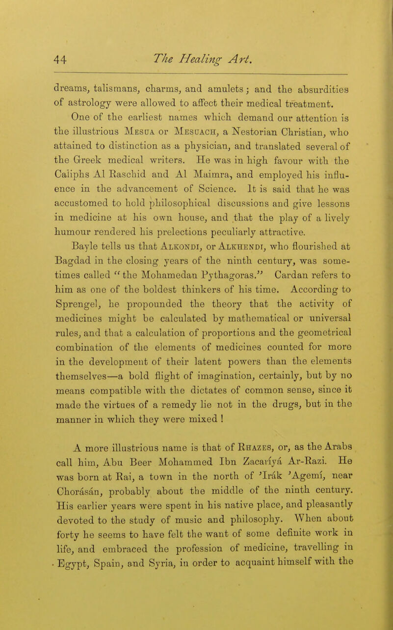 dreams, talismans, charms, and amulets; and the absurdities of astrology were allowed to aSect their medical treatment. One of the earliest names which demand our attention is the illustrious Mes UA or Mesqach, a Nestorian Christian, who attained to distinction as a physician, and translated several of the Greek medical writers. He was in high favour with the Caliphs Al Easchid and Al Maimra, and employed his influ- ence in the advancement of Science. It is said that he was accustomed to hold philosophical discussions and give lessons in medicine at his own house, and that the play of a lively humour rendered his prelections peculiarly attractive. Bayle tells us that Alkondi, or Alkhbndi, who flourished at Bagdad in the closing years of the ninth century, was some- times called the Mohamedan Pythagoras. Cardan refers to him as one of the boldest thinkers of his time. According to Sprengel, he propounded the theory that the activity of medicines might be calculated by mathematical or universal rules, and that a calculation of proportions and the geometrical combination of the elements of medicines counted for more in the development of their latent powers than the elements themselves—a bold flight of imagination, certainly, but by no means compatible with the dictates of common sense, since it made the virtues of a remedy lie not in the drugs, but in the manner in which they were mixed ! A more illustrious name is that of Rhazes, or, as the Arabs call him, Abu Beer Mohammed Ibn Zacaiiya Ar-Razi. He was born at Rai, a town in the north of ^Irak 'Agemi, near Chorasan, probably about the middle of the ninth century. His earlier years were spent in his native place, and pleasantly devoted to the study of music and philosophy. When about forty he seems to have felt the want of some definite work in life, and embraced the profession of medicine, travelling in • ^^IV^) Spain, and Syria, in order to acquaint himself with the