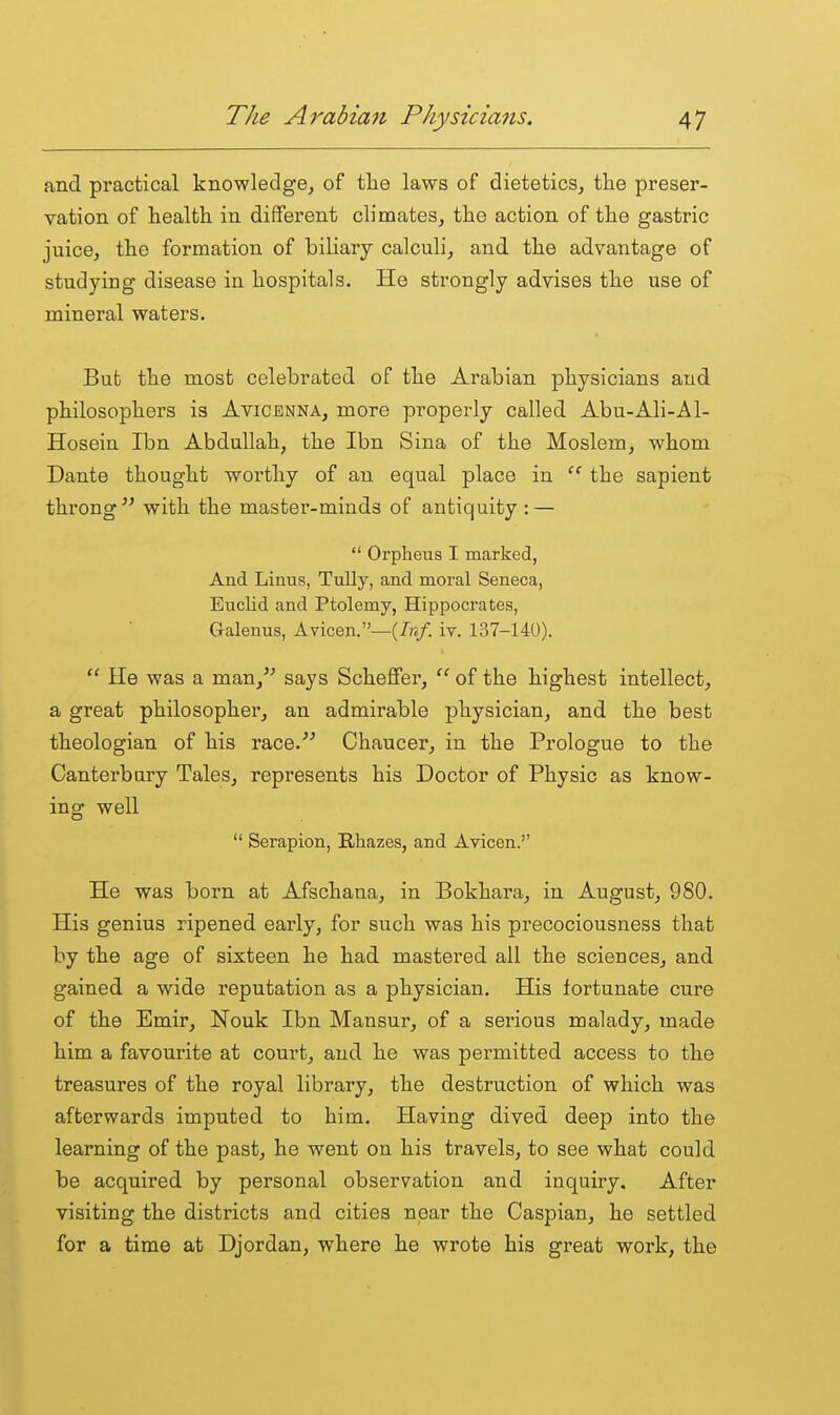 and practical knowledge^ of the laws of dietetics, the preser- vation of health in different climates, the action of the gastric juice, the formation of biliary calculi, and the advantage of studying disease ia hospitals. He strongly advises the use of mineral waters. But the most celebrated of the Arabian physicians and philosophers is Avicenna, more properly called Abu-Ali-Al- Hosein Ibn Abdullah, the Ibn Sina of the Moslem, whom Dante thought worthy of an equal place in  the sapient throng with the master-minds of antiquity : —  Orpheus I marked, And Linus, TuUy, and moral Seneca, Euclid and Ptolemy, Hippocrates, Galenus, Avicen.—iv. 137-140).  He was a man, says Scheffer,  of the highest intellect, a great philosopher, an admirable physician, and the best theologian of his race. Chaucer, in the Prologue to the Canterbury Tales, represents his Doctor of Physic as know- ing well  Serapion, Rhazes, and Avicen. He was born at Afschana, in Bokhara, in August, 980. His genius ripened early, for such was his precociousness that by the age of sixteen he had mastered all the sciences, and gained a wide reputation as a physician. His fortunate cure of the Emir, Nouk Ibn Mansur, of a serious malady, made him a favourite at court, and he was permitted access to the treasures of the royal library, the destruction of which was afterwards imputed to him. Having dived deep into the learning of the past, he went on his travels, to see what could be acquired by personal observation and inquiry. After visiting the districts and cities near the Caspian, he settled for a time at Djordan, where he wrote his great work, the