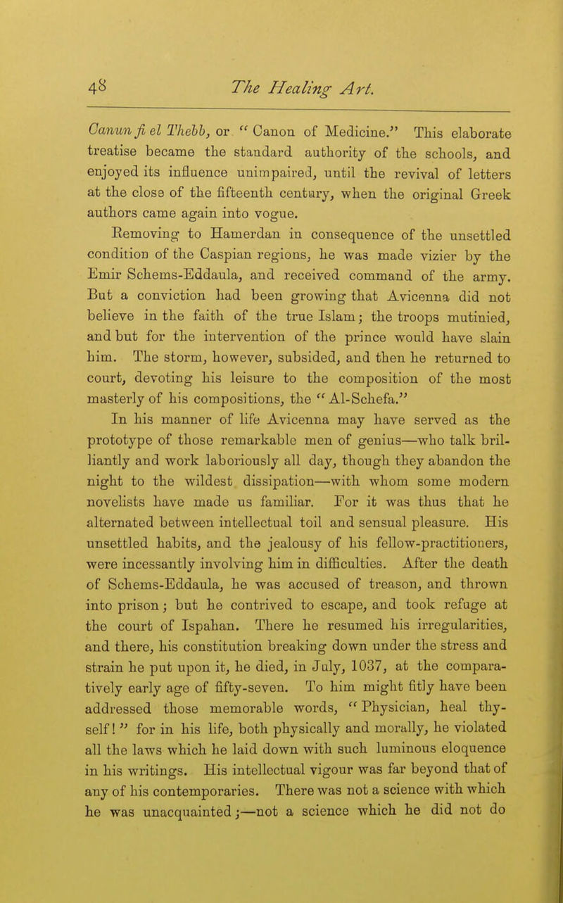 Canunfiel Thehh, or  Canon of Medicine. This elaborate treatise became the standard authority of the schools, and enjoyed its influence unimpaired, until the revival of letters at the close of the fifteenth century, when the original Greek authors came again into vogue. Eemoving to Hamerdan in consequence of the unsettled condition of the Caspian regions, he was made vizier by the Emir Schems-Eddaula, and received command of the army. But a conviction had been growing that Avicenna did not believe in the faith of the true Islam; the troops mutinied, and but for the intervention of the prince would have slain him. The storm, however, subsided, and then he returned to court, devoting his leisure to the composition of the most masterly of his compositions, the Al-Schefa. In his manner of life Avicenna may have served as the prototype of those remarkable men of genius—who talk bril- liantly and work laboriously all day, though they abandon the night to the wildest dissipation—with whom some modern novelists have made us familiar. For it was thus that he alternated between intellectual toil and sensual pleasure. His unsettled habits, and the jealousy of his fellow-practitioners, were incessantly involving him in difficulties. After the death of Schems-Eddaula, he was accused of treason, and thrown into prison; but he contrived to escape, and took refuge at the court of Ispahan. There he resumed his irregularities, and there, his constitution breaking down under the stress and strain he put upon it, he died, in July, 1037, at the compara- tively early age of fifty-seven. To him might fitly have been addressed those memorable words,  Physician, heal thy- self !  for in his life, both physically and morally, he violated all the laws which he laid down with such luminous eloquence in his writings. His intellectual vigour was far beyond that of any of his contemporaries. There was not a science with which he was unacquainted;—not a science which he did not do