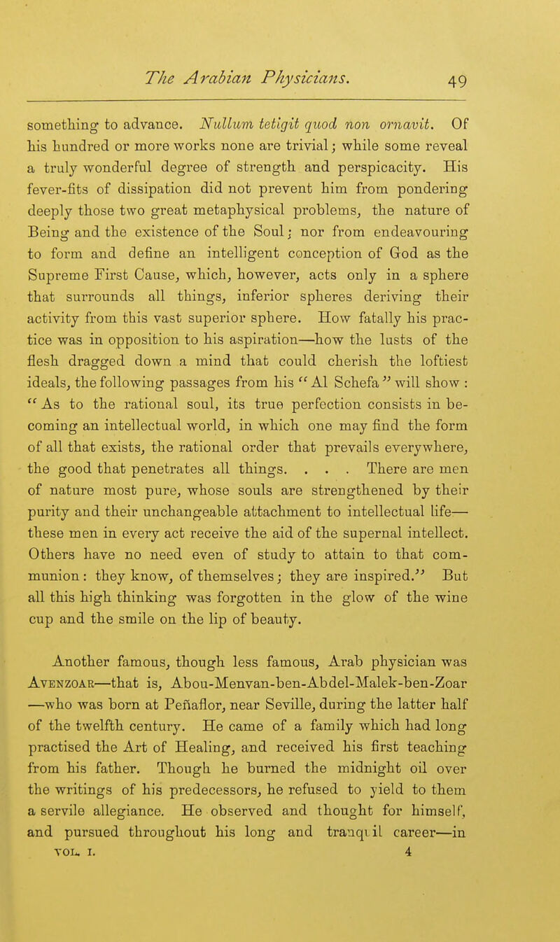 something to advance. Nullum tetigit quod non ornavit. Of his hundred or more works none are trivial; while some reveal a truly wonderful degree of strength and perspicacity. His fever-fits of dissipation did not prevent him from pondering deeply those two great metaphysical problems, the nature of Being and the existence of the Soul; nor from endeavouring to form and define an intelligent conception of God as the Supreme First Cause, which, however, acts only in a sphere that surrounds all things, inferior spheres deriving their activity from this vast superior sphere. How fatally his prac- tice was in opposition to his aspiration—how the lusts of the flesh dragged down a mind that could cherish the loftiest ideals, the following passages from his  Al Schefa  will show :  As to the rational soul, its true perfection consists in be- coming an intellectual world, in which one may find the form of all that exists, the rational order that prevails everywhere, the good that penetrates all things. . . . There are men of nature most pure, whose souls are strengthened by their purity and their unchangeable attachment to intellectual life— these men in every act receive the aid of the supernal intellect. Others have no need even of study to attain to that com- munion : they know, of themselves; they are inspired.' But all this high thinking was forgotten in the glow of the wine cup and the smile on the lip of beauty. Another famous, though less famous, Arab physician was AvENZOAR—that is, Abou-Menvan-ben-Abdel-Malek-ben-Zoar —who was born at Penaflor, near Seville, during the latter half of the twelfth century. He came of a family which had long practised the Art of Healing, and received his first teaching from his father. Though he burned the midnight oil over the writings of his predecessors, he refused to yield to them a servile allegiance. He observed and thought for himself, and pursued throughout his long and trauqiil career—in VOL. I. 4