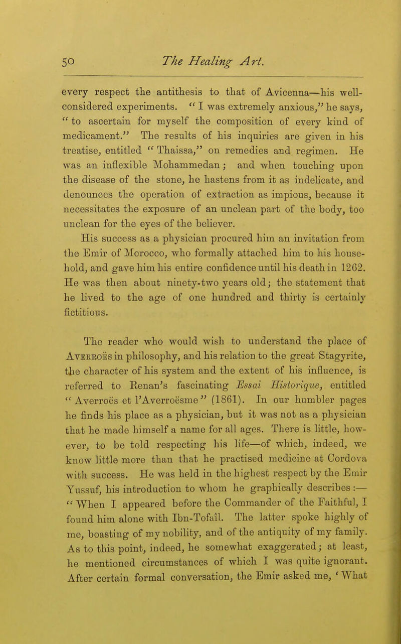 every respect tlie antithesis to that of Avicenna—his well- considered experiments.  I was extremely anxious, he says,  to ascertain for myself the composition of every kind of medicament/' The results of his inquiries are given in his treatise, entitled Thaissa/' on remedies aad regimen. He was an inflexible Mohammedan; and when touching upon the disease of the stone, he hastens from it as indelicate, and denounces the operation of extraction as impious, because it necessitates the exposure of an unclean part of the body, too unclean for the eyes of the believer. His success as a physician procured him an invitation from the Emir of Morocco, who formally attached him to his house- hold, and gave him his entire confidence until his death in 12G2. He was then about ninety.two years old; the statement that he lived to the age of one hundred and thirty is certainly fictitious. The reader who would wish to understand the place of AvERKOES in philosophy, and his relation to the great Stagyrite, the character of his system and the extent of his influence, is referred to Kenan's fascinating Mssai Historique, entitled Averroes et I'Averroesme  (1861). In our humbler pages he finds his place as a physician, but it was not as a physician that he made himself a name for all ages. There is little, how- ever, to be told respecting his life—of which, indeed, we know little more than that he practised medicine at Cordova with success. He was held in the highest respect by the Emir Yussuf, his introduction to whom he graphically describes :— When I appeared before the Commander of the Faithful, I found him alone with Ibn-Tofail. The latter spoke highly of me, boasting of my nobility, and of the antiquity of my family. As to this point, indeed, he somewhat exaggerated; at least, he mentioned circumstances of which I was quite ignorant. After certain formal conversation, the Emir asked me, ' What